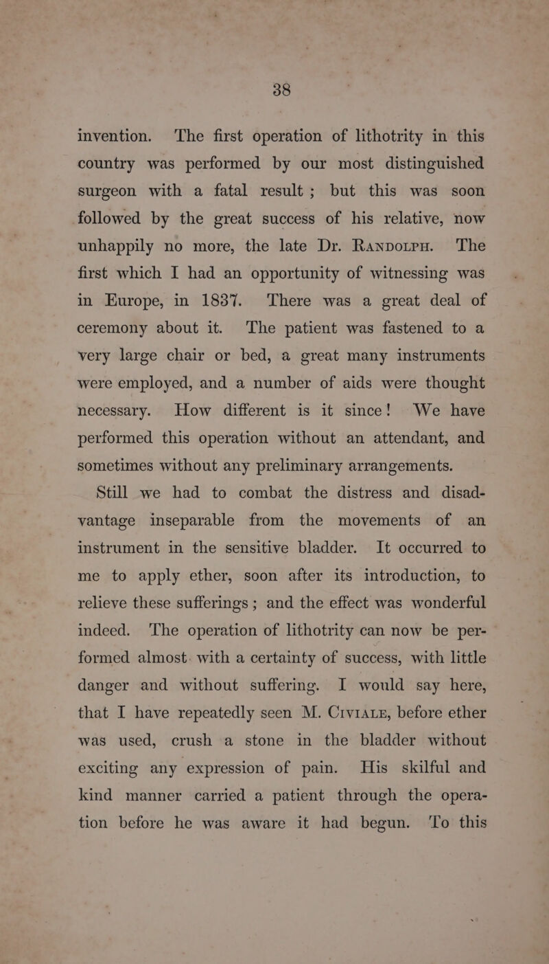 invention. The first operation of lithotrity in this country was performed by our most distinguished surgeon with a fatal result; but this was soon followed by the great success of his relative, now unhappily no more, the late Dr. Ranpotrpu. The first which I had an opportunity of witnessing was in Europe, in 1837. There was a great deal of ceremony about it. The patient was fastened to a very large chair or bed, a great many instruments were employed, and a number of aids were thought necessary. How different is it since! We have performed this operation without an attendant, and sometimes without any preliminary arrangements. Still we had to combat the distress and disad- vantage inseparable from the movements of an instrument in the sensitive bladder. It occurred to me to apply ether, soon after its introduction, to relieve these sufferings ; and the effect was wonderful indeed. ‘The operation of lithotrity can now be per- | formed almost: with a certainty of success, with little danger and without suffering. I would say here, that I have repeatedly seen M. Crv1auz, before ether was used, crush a stone in the bladder without exciting any expression of pain. His skilful and kind manner carried a patient through the opera- tion before he was aware it had begun. ‘To this