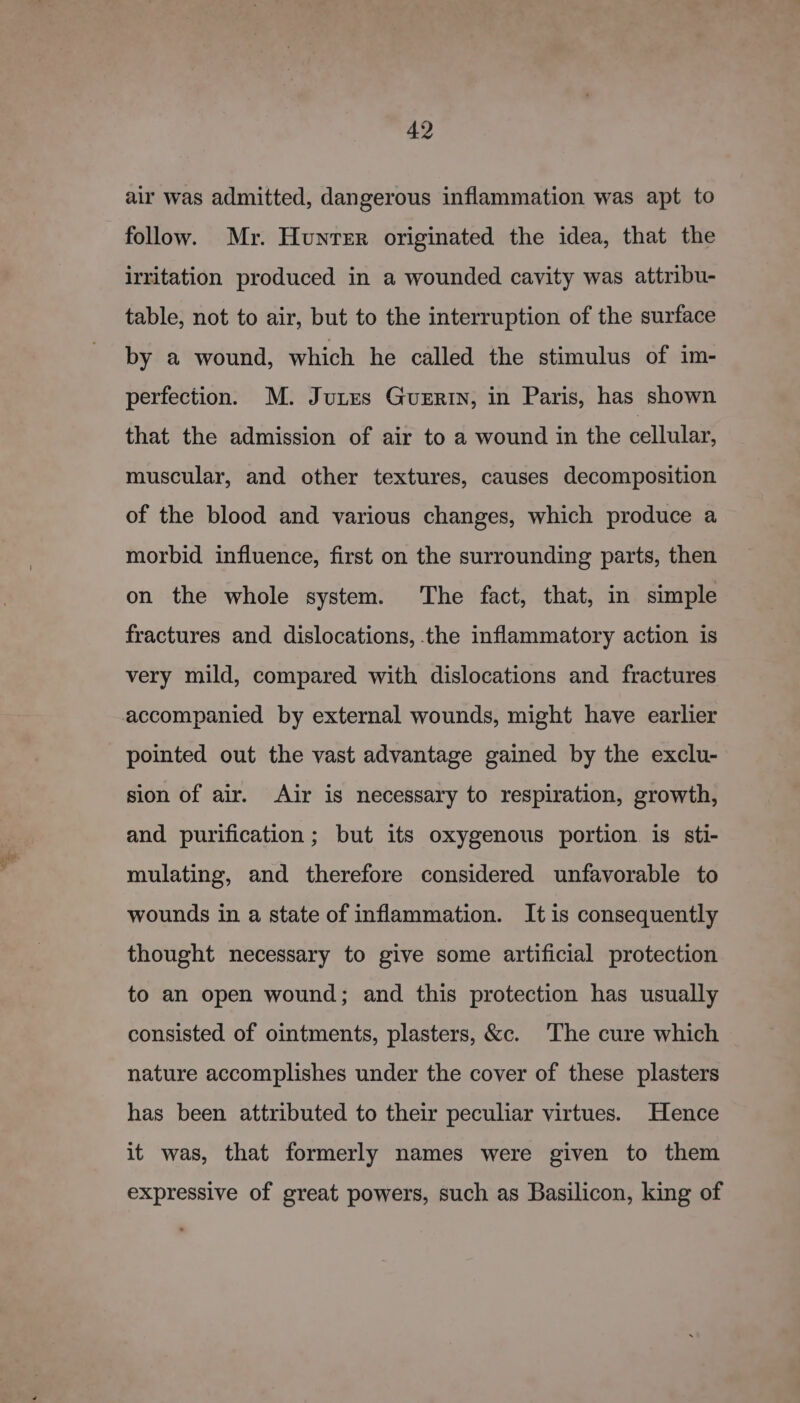 air was admitted, dangerous inflammation was apt to follow. Mr. Hunter originated the idea, that the irritation produced in a wounded cavity was attribu- table, not to air, but to the interruption of the surface by a wound, which he called the stimulus of im- perfection. M. Jutes Guertin, in Paris, has shown that the admission of air to a wound in the cellular, muscular, and other textures, causes decomposition of the blood and various changes, which produce a morbid influence, first on the surrounding parts, then on the whole system. The fact, that, in simple fractures and dislocations, the inflammatory action is very mild, compared with dislocations and fractures accompanied by external wounds, might have earlier pointed out the vast advantage gained by the exclu- sion of air. Air is necessary to respiration, growth, and purification; but its oxygenous portion is sti- mulating, and therefore considered unfavorable to wounds in a state of inflammation. It is consequently thought necessary to give some artificial protection to an open wound; and this protection has usually consisted of ointments, plasters, &amp;c. The cure which nature accomplishes under the cover of these plasters has been attributed to their peculiar virtues. Hence it was, that formerly names were given to them expressive of great powers, such as Basilicon, king of