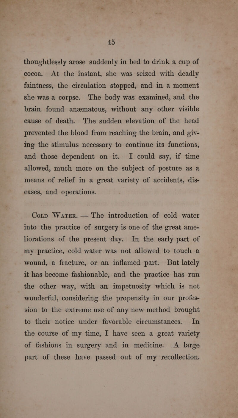 thoughtlessly arose suddenly in bed to drink a cup of cocoa. At the instant, she was seized with deadly faintness, the circulation stopped, and in a moment she was a corpse. The body was examined, and the brain found anematous, without any other visible cause of death. ‘The sudden elevation of the head prevented the blood from reaching the brain, and giv- ing the stimulus necessary to continue its functions, and those dependent on it. I could say, if time allowed, much more on the subject of posture as a means of relief in a great variety of accidents, dis- eases, and operations. Corp Water. — The introduction of cold water into the practice of surgery is one of the great ame- liorations of the present day. In the early part of my practice, cold water was not allowed to touch a wound, a fracture, or an inflamed part. But lately it has become fashionable, and the practice has run the other way, with an impetuosity which is not ) wonderful, considering the propensity in our profes- sion to the extreme use of any new method brought to their notice under favorable circumstances. In the course of my time, I have seen a great variety of fashions in surgery and in medicine. A large part of these have passed out of my recollection.