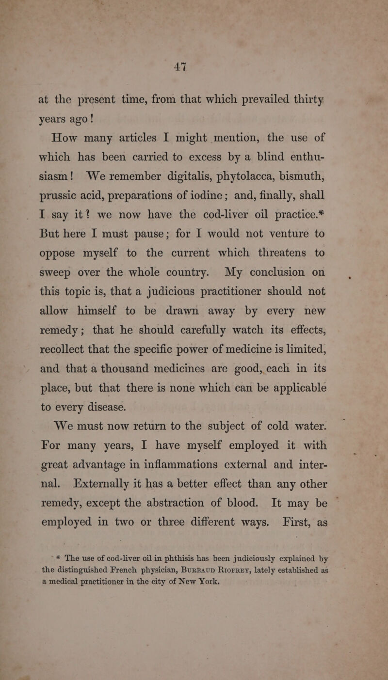 at the present time, from that which prevailed thirty years ago! How many articles I might mention, the use of which has been carried to excess by a blind enthu- siasm! We remember digitalis, phytolacca, bismuth, prussic acid, preparations of iodine; and, finally, shall I say it? we now have the cod-liver oil practice.* But here I must pause; for I would not venture to oppose myself to the current which threatens to sweep over the whole country. My conclusion on this topic is, that a judicious practitioner should not allow himself to be drawn away by every new remedy; that he should carefully watch its effects, recollect that the specific power of medicine is limited, and that a thousand medicines are good, each in its place, but that there is none which can be applicable to every disease. We must now return to the subject of cold water. For many years, I have myself employed it with great advantage in inflammations external and inter- nal. Externally it has a better effect than any other remedy, except the abstraction of blood. It may be ~ employed in two or three different ways. First, as ’* The use of cod-liver oil in phthisis has been judiciously explained by the distinguished French physician, Burzaup Riorrey, lately established as a medical practitioner in the city of New York.