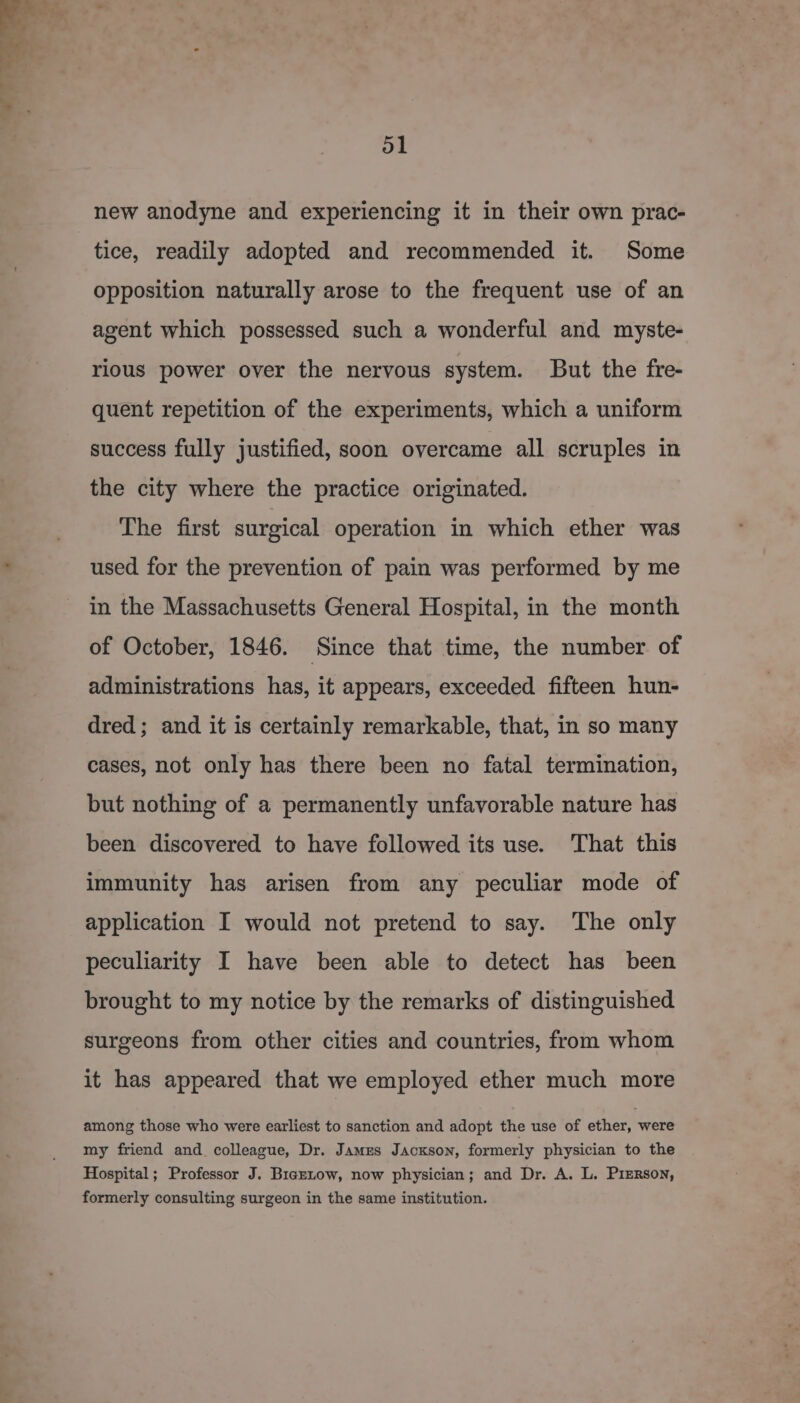 ol new anodyne and experiencing it in their own prac- tice, readily adopted and recommended it. Some opposition naturally arose to the frequent use of an agent which possessed such a wonderful and myste- rious power over the nervous system. But the fre- quent repetition of the experiments, which a uniform success fully justified, soon overcame all scruples in the city where the practice originated. The first surgical operation in which ether was used for the prevention of pain was performed by me in the Massachusetts General Hospital, in the month of October, 1846. Since that time, the number of administrations has, it appears, exceeded fifteen hun- dred; and it is certainly remarkable, that, in so many cases, not only has there been no fatal termination, but nothing of a permanently unfavorable nature has been discovered to have followed its use. That this immunity has arisen from any peculiar mode of application I would not pretend to say. The only peculiarity I have been able to detect has been brought to my notice by the remarks of distinguished surgeons from other cities and countries, from whom it has appeared that we employed ether much more among those who were earliest to sanction and adopt the use of ether, were my friend and colleague, Dr. James Jackson, formerly physician to the Hospital; Professor J. Braztow, now physician; and Dr. A. L. Pierson, formerly consulting surgeon in the same institution.