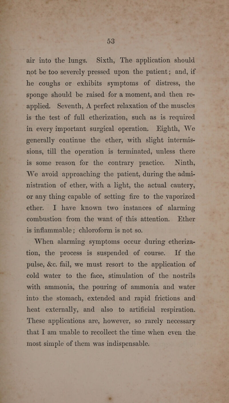 i 53 air into the lungs. Sixth, The application should not be too severely pressed upon the patient; and, if he coughs or exhibits symptoms of distress, the sponge should be raised for a moment, and then re-_ applied. Seventh, A perfect relaxation of the muscles is the test of full etherization, such as is required in every important surgical operation. Eighth, We generally continue the ether, with slight intermis- sions, till the operation is terminated, unless there is some reason for the contrary practice. Ninth, We avoid approaching the patient, during the admi- nistration of ether, with a light, the actual cautery, or any thing capable of setting fire to the vaporized ether. I have known two instances of alarming combustion from the want of this attention. Ether is inflammable; chloroform is not so. When alarming symptoms occur during etheriza- tion, the process is suspended of course. If the pulse, &amp;c. fail, we must resort to the application of cold water to the face, stimulation of the nostrils with ammonia, the pouring of ammonia and water into the stomach, extended and rapid frictions and heat externally, and also to artificial respiration. These applications are, however, so rarely necessary that I am unable to recollect the time when even the most simple of them was indispensable.