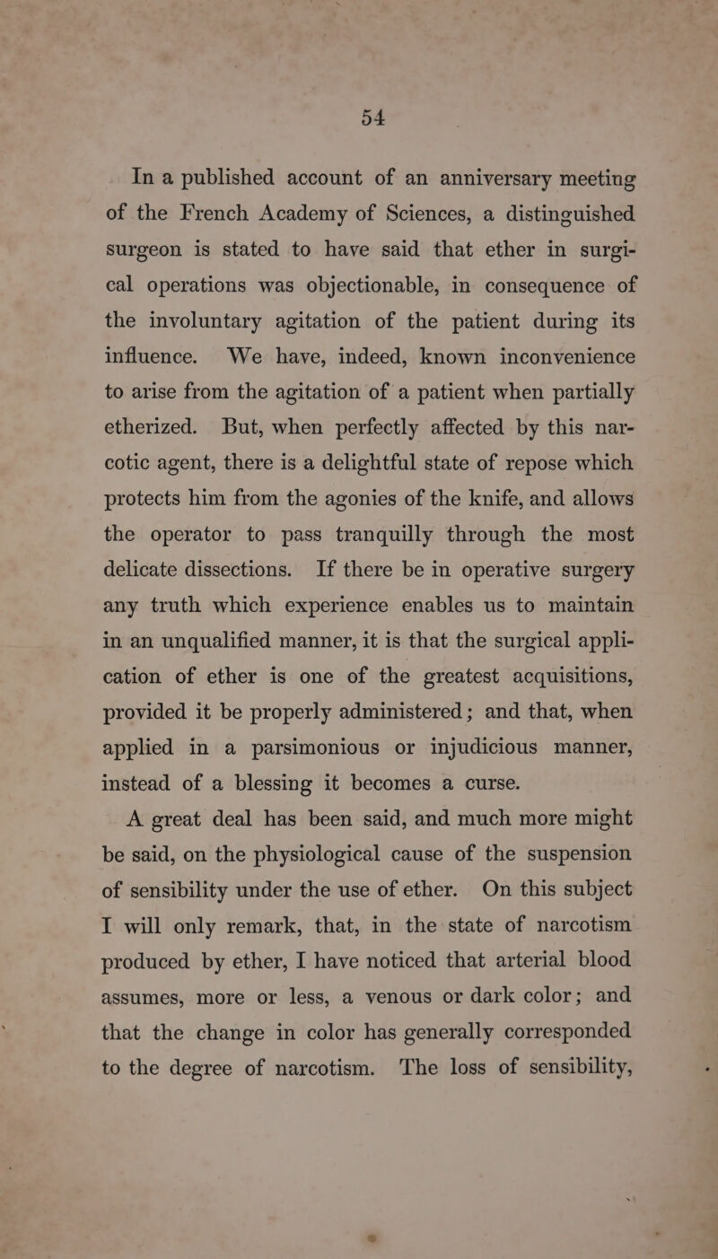 In a published account of an anniversary meeting of the French Academy of Sciences, a distinguished Surgeon is stated to have said that ether in surgi- cal operations was objectionable, in consequence of the involuntary agitation of the patient during its influence. We have, indeed, known inconvenience to arise from the agitation of a patient when partially etherized. But, when perfectly affected by this nar- cotic agent, there is a delightful state of repose which protects him from the agonies of the knife, and allows the operator to pass tranquilly through the most delicate dissections. If there be in operative surgery any truth which experience enables us to maintain in an unqualified manner, it is that the surgical appli- cation of ether is one of the greatest acquisitions, provided it be properly administered; and that, when applied in a parsimonious or injudicious manner, instead of a blessing it becomes a curse. A great deal has been said, and much more might be said, on the physiological cause of the suspension of sensibility under the use of ether. On this subject I will only remark, that, in the state of narcotism produced by ether, I have noticed that arterial blood assumes, more or less, a venous or dark color; and that the change in color has generally corresponded to the degree of narcotism. The loss of sensibility,