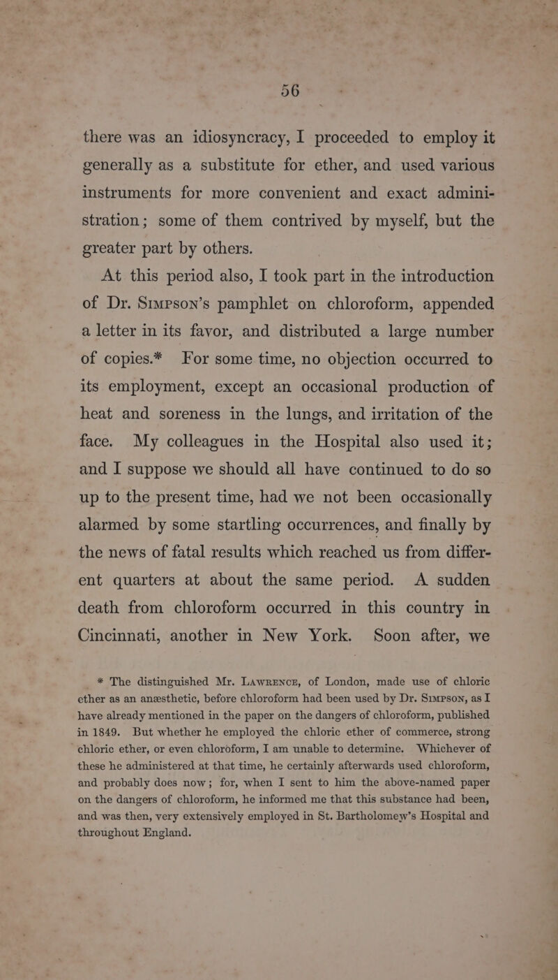 there was an idiosyncracy, I proceeded to employ it generally as a substitute for ether, and used various instruments for more convenient and exact admini- stration; some of them contrived by myself, but the greater part by others. At this period also, I took part in the introduction of Dr. Stupson’s pamphlet on chloroform, appended a letter in its favor, and distributed a large number of copies.* For some time, no objection occurred to its employment, except an occasional production of heat and soreness in the lungs, and irritation of the face. My colleagues in the Hospital also used it; and I suppose we should all have continued to do so up to the present time, had we not been occasionally alarmed by some startling occurrences, and finally by the news of fatal results which reached us from differ- ent quarters at about the same period. A sudden death from chloroform occurred in this country in Cincinnati, another in New York. Soon after, we _ * The distinguished Mr. Lawrences, of London, made use of chloric ether as an anesthetic, before chloroform had been used by Dr. Simpson, as I have already mentioned in the paper on the dangers of chloroform, published in 1849. But whether he employed the chloric ether of commerce, strong chloric ether, or even chloroform, I am unable to determine. Whichever of these he administered at that time, he certainly afterwards used chloroform, and probably does now; for, when I sent to him the above-named paper on the dangers of chloroform, he informed me that this substance had been, and was then, very extensively employed in St. Bartholomew’s Hospital and throughout England.