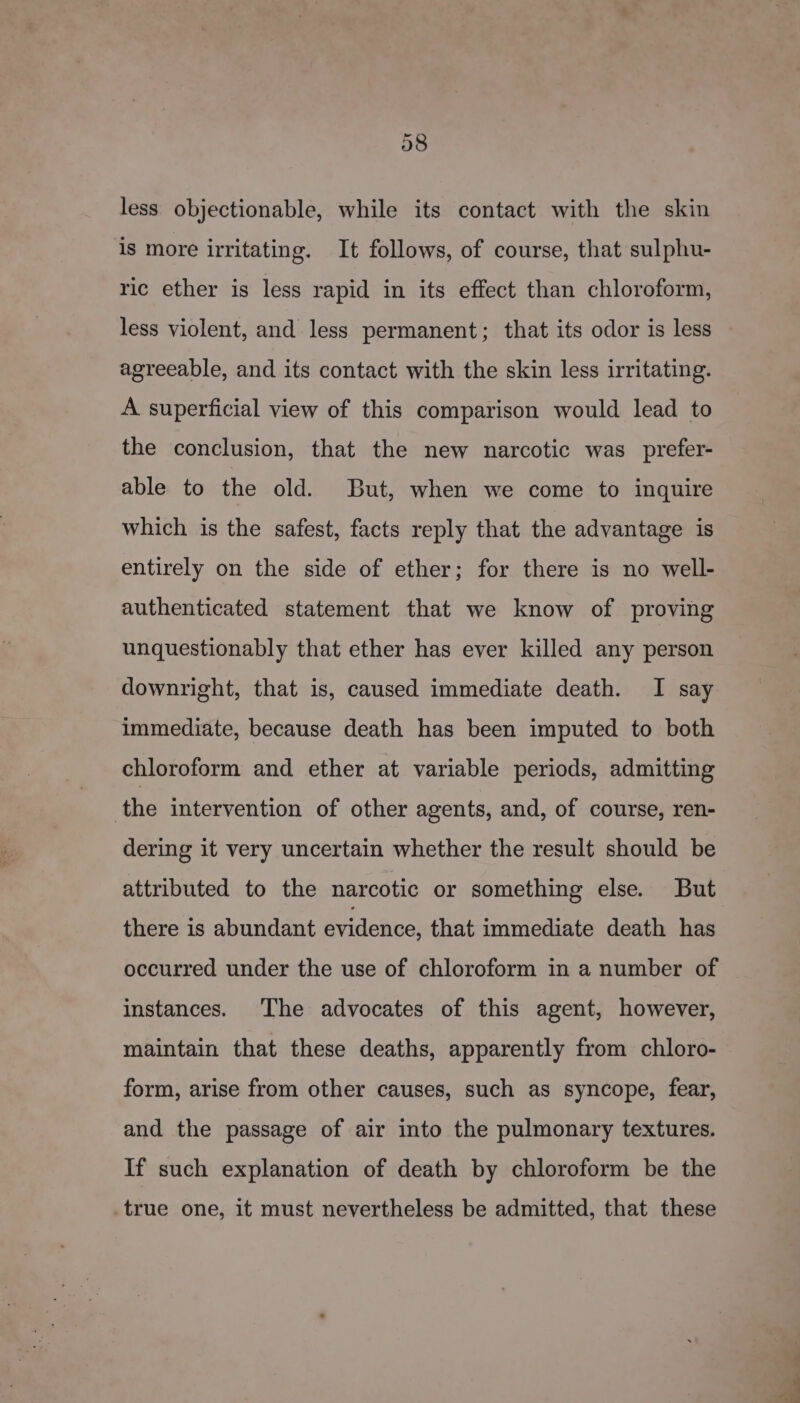 less objectionable, while its contact with the skin is more irritating. It follows, of course, that sulphu- ric ether is less rapid in its effect than chloroform, less violent, and less permanent; that its odor is less agreeable, and its contact with the skin less irritating. A superficial view of this comparison would lead to the conclusion, that the new narcotic was _prefer- able to the old. But, when we come to inquire which is the safest, facts reply that the advantage is entirely on the side of ether; for there is no well- authenticated statement that we know of proving unquestionably that ether has ever killed any person downright, that is, caused immediate death. I say immediate, because death has been imputed to both chloroform and ether at variable periods, admitting the intervention of other agents, and, of course, ren- dering it very uncertain whether the result should be attributed to the narcotic or something else. But there is abundant evidence, that immediate death has occurred under the use of chloroform in a number of instances. The advocates of this agent, however, maintain that these deaths, apparently from chloro- form, arise from other causes, such as syncope, fear, and the passage of air into the pulmonary textures. If such explanation of death by chloroform be the _true one, it must nevertheless be admitted, that these