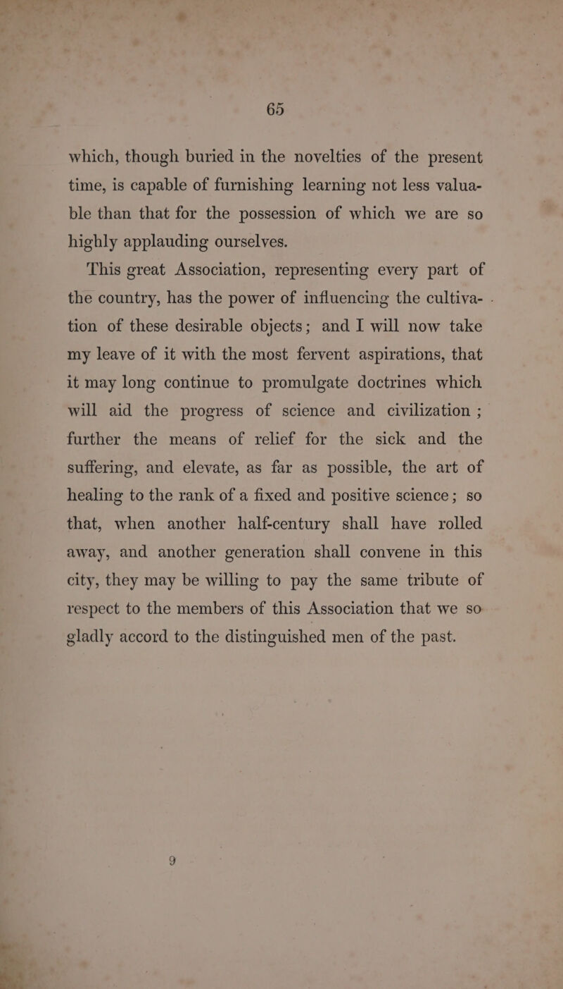which, though buried in the novelties of the present time, is capable of furnishing learning not less valua- ble than that for the possession of which we are so highly applauding ourselves. This great Association, representing every part of the country, has the power of influencing the cultiva- . tion of these desirable objects; and I will now take my leave of it with the most fervent aspirations, that it may long continue to promulgate doctrines which will aid the progress of science and civilization ; further the means of relief for the sick and the suffering, and elevate, as far as possible, the art of healing to the rank of a fixed and positive science; so that, when another half-century shall have rolled away, and another generation shall convene in this city, they may be willing to pay the same tribute of respect to the members of this Association that we so gladly accord to the distinguished men of the past.