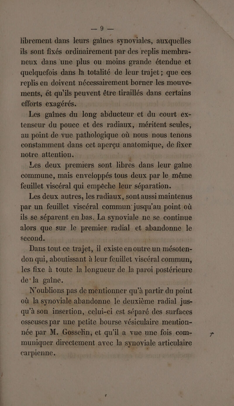 CAES. librement dans leurs gaînes synoviales, auxquelles ils sont fixés ordinairement par des replis membra- neux dans ‘une plus ou moins grande étendue et quelquefois dans là totalité de leur trajet; que ces replis en doivent nécessairement borner les mouve- ments, ét qu’ils peuvent être tiraillés dans certains efforts exagérés. Les gaînes du long abducteur et du court ex- tenseur du pouce et des radiaux, méritent seules, au point de vue pathologique où nous nous tenons constamment dans cet aperçu anatomique, de fixer notre attention. Les deux premiers sont libres dans leur gaine commune, mais enveloppés tous deux par le même feuillet viscéral qui empêche leur séparation. Les deux autres, les radiaux, sont aussi maintenus par un feuillet viscéral commun’ jusqu’au point où ils se séparent en bas. La synoviale ne se continue alors que sur le premier radial et abandonne le second. pi Dans tout ce trajet, il existe en outre un mésoten- don qui, aboutissant à leur feuillet viscéral commun, les fixe à toute la longueur de la paroi postérieure de'la gaîne. | | N'oublions pas de mentionner qu’à partir du point où la synoviale abandonne le deuxième radial jus- qu’à son insertion, celui-ci est séparé des surfaces osseuses par une petite bourse vésiculaire meuntion- née par M. Gosselin, et qu’il a vue une fois com- muniquer directement avec la synoviale articulaire carpienne,