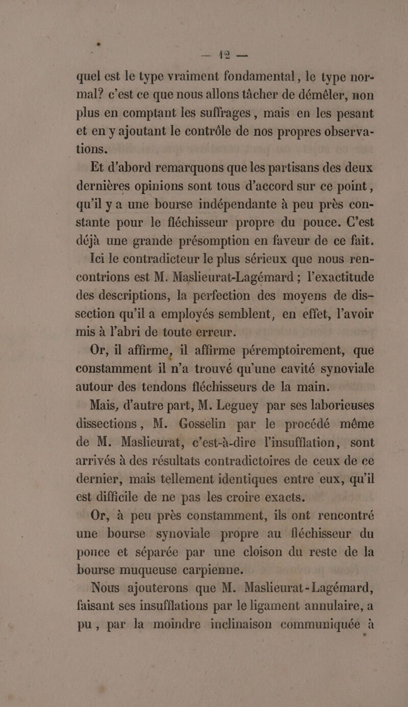 quel est le type vraiment fondamental, le type nor- mal? c’est ce que nous allons tâcher de déméler, non plus en comptant Îes suffrages , mais en les pesant et en y ajoutant le contrôle de nos propres observa- tions. Et d’abord remarquons que les partisans des deux dernières opinions sont tous d’accord sur ce point, qu'il y a une bourse indépendante à peu près con- stante pour le fléchisseur propre du pouce. C’est déjà une grande présomption en faveur de ce fait. Ici le contradicteur le plus sérieux que nous ren- contrions est M. Maslieurat-Lagémard ; l’exactitude des descriptions, la perfection des moyens de dis- section qu’il a employés semblent, en effet, l’avoir mis à l’abri de toute erreur. À Or, il affirme, il affirme péremptoirement, que constamment il n’a trouvé qu'une cavité synoviale autour des tendons fléchisseurs de la main. Mais, d'autre part, M. Leguey par ses laborieuses dissections , M. Gosselin par le procédé même de M. Maslieurat, c’est-à-dire l’insufflation, sont arrivés à des résultats contradictoires de ceux de ce dernier, mais tellement identiques entre eux, qu'il est difficile de ne pas les croire exacts. Or, à peu près constamment, ils ont rencontré une bourse synoviale propre au fléchisseur du porice et séparée par une cloison du reste de la bourse muqueuse carpienne. Nous ajouterons que M. Maslieurat- Lagémard, faisant ses insufflations par le ligament annulaire, a pu, par la moindre inclinaison communiquée à