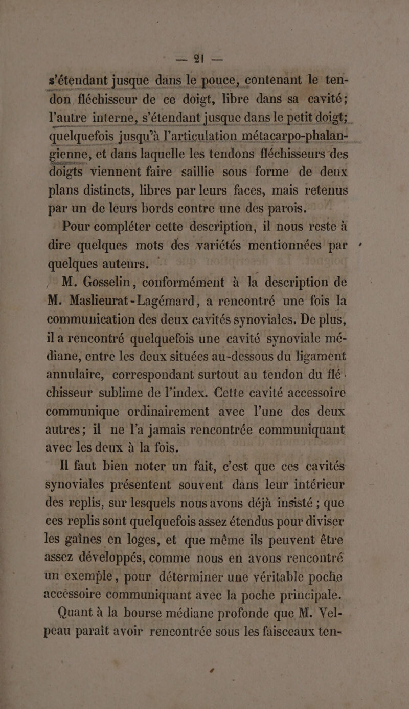 MR s'étendant jusque dans le pouce, contenant le ten- don fléchisseur de ce doigt, libre dans sa cavité; l'autre interne, s'étendant jusque dans le petit doigt; quelquefois ; jusqu'à l'articulation métacarpo-phalan- ù gienne, et dans laquelle les tendons fléchisseurs des doigts viennent faire saillie sous forme de deux plans distincts, libres par leurs faces, mais retenus par un de leurs bords contre une des parois. Pour compléter cette description, il nous reste à dire quelques mots des variétés mentionnées par quelques auteurs. M. Gosselin, conformément à la description de M. Maslieurat - Lagémard, a rencontré une fois la communication des deux cavités synoviales. De plus, il a rencontré quelquefois une cavité synoviale mé- diane, entre les deux situées au-dessous du ligament annulaire, correspondant surtout au tendon du flé: chisseur sublime de l’index. Cette cavité accessoire communique ordinairement avec l’une des deux autres; il ne l’a jamais rencontrée communiquant avec les deux à la fois. | Il faut bien noter un fait, c’est que ces cavités synoviales présentent souvent dans leur intérieur des replis, sur lesquels nous avons déjà insisté ; que ces replis sont quelquefois assez étendus pour diviser les gaines en loges, et que même ils peuvent être assez développés, comme nous en avons rencontré un exemple, pour déterminer une véritable poche accéssoire communiquant avec la poche principale. Quant à la bourse médiane profonde que M. Vel- peau parait avoir rencontrée sous les faisceaux ten-