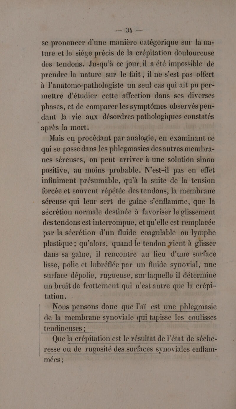 ces QE se prononcer d’une manière catégorique sur la na- ture et le siége précis de la crépitation douloureuse des tendons. Jusqu'à ce jour il a été impossible de prendre la nature sur le fait, il ne s’est pas offert à l’anatomo-pathologiste un seul cas qui ait pu per- mettre d'étudier cette affection dans ses diverses phases, et de comparer les symptômes observés pen- dant la vie aux désordres pathologiques constatés après la mort. Mais en procédant par analogie, en examinant ce qui se passe dans les phlegmasies des autres membra- nes séreuses, on peut arriver à une solution sinon positive, au moins probable. N’est-il pas en effet infiniment présumable, qu’à la suite de la tension forcée et souvent répétée des tendons, la membrane séreuse qui leur sert de gaîne s’enflamme, que la sécrétion normale destinée à favoriser le glissement des tendons est interrompue, et qu’elle est remplacée par la sécrétion d’un fluide coagulable ou Ilymphe plastique ; qu’alors, quand le tendon jient à glisser dans sa gaine, il rencontre au lieu d’une surface lisse, polie et lubréfiée par un fluide synovial, une surface dépolie, rugueuse, sur laquelle il détermine un bruit de frottement qui n’estautre que la crépi- tation. Nous pensons donc que l'aï est une phlegmasie de la membrane synoviale qui tapisse les coulisses _tendineuses ; Que la crépitation est le résultat de l’état de séche- | resse ou de rugosité des surfaces synoviales enflam- |. mécs ;
