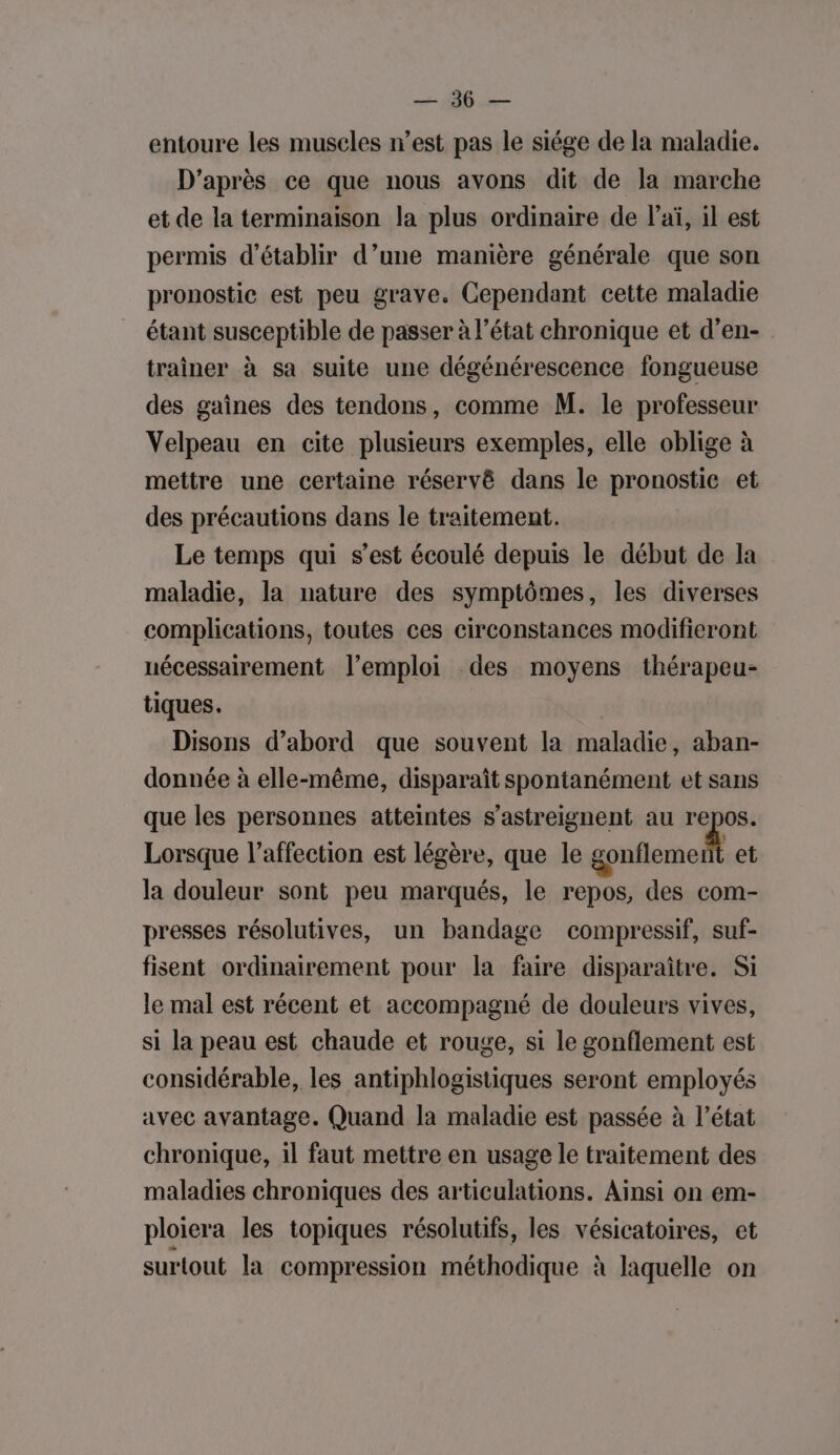 EN pau entoure les muscles n’est pas le siége de la maladie. D’après ce que nous avons dit de la marche et de la terminaison la plus ordinaire de l’aï, il est permis d'établir d’une manière générale que son pronostic est peu grave. Cependant cette maladie étant susceptible de passer à l’état chronique et d’en- trainer à sa suite une dégénérescence fongueuse des gaînes des tendons, comme M. le professeur Velpeau en cite plusieurs exemples, elle oblige à mettre une certaine réservé dans le pronostic et des précautions dans le traitement. Le temps qui s’est écoulé depuis le début de la maladie, la nature des symptômes, les diverses complications, toutes ces circonstances modifieront nécessairement l'emploi des moyens thérapeu- tiques. Disons d’abord que souvent la maladie, aban- donnée à elle-même, disparaît spontanément et sans que les personnes atteintes s’astreignent au repos. Lorsque l'affection est légère, que le tel et la douleur sont peu marqués, le repos, des com- presses résolutives, un bandage compressif, suf- fisent ordinairement pour la faire disparaître. Si le mal est récent et accompagné de douleurs vives, si la peau est chaude et rouge, si le gonflement est considérable, les antiphlogistiques seront employés avec avantage. Quand la maladie est passée à l’état chronique, il faut mettre en usage le traitement des maladies chroniques des articulations. Ainsi on em- ploiera les topiques résolutifs, les vésicatoires, et surtout la compression méthodique à laquelle on