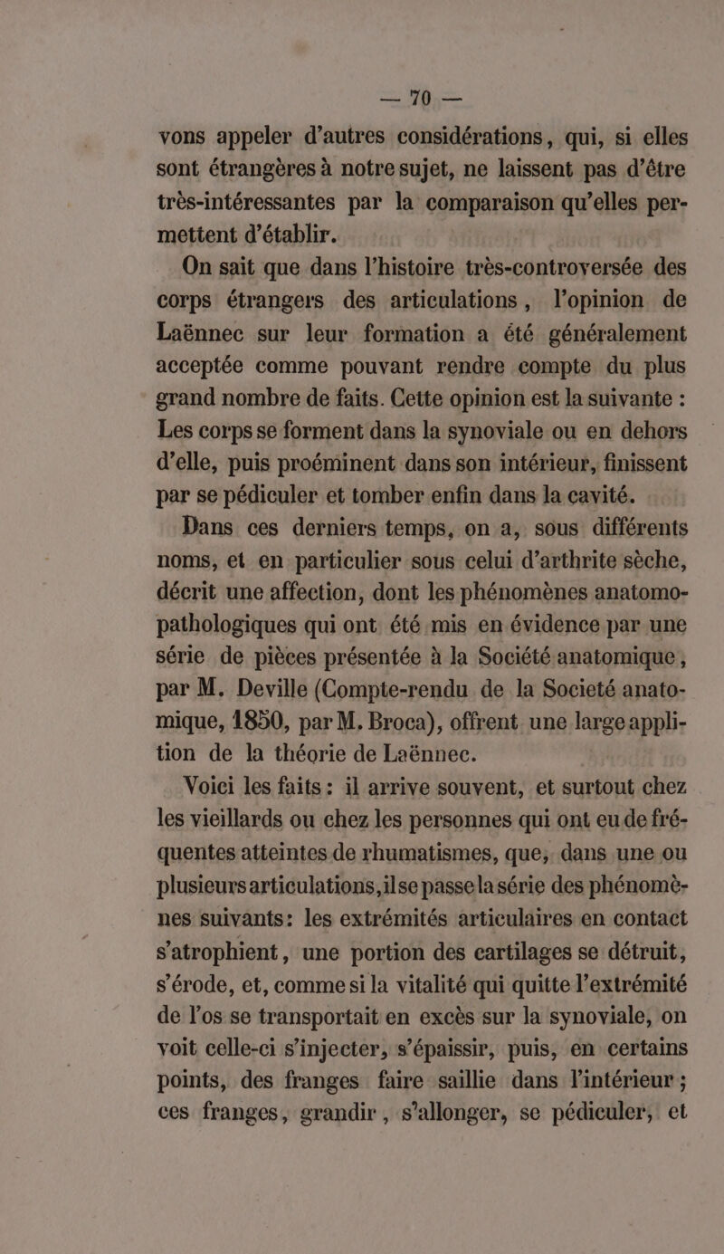 RER. | | MER vons appeler d’autres considérations, qui, si elles sont étrangères à notre sujet, ne laissent pas d’être très-intéressantes par la tn qu’elles per- mettent d'établir. On sait que dans l’histoire très-controversée des corps étrangers des articulations, l’opinion de Laënnec sur leur formation a été généralement acceptée comme pouvant rendre compte du plus grand nombre de faits. Cette opinion est la suivante : Les corps se forment dans la synoviale ou en dehors d’elle, puis proéminent dans son intérieur, finissent par se pédiculer et tomber enfin dans la cavité. Dans ces derniers temps, on a, sous différents noms, et en particulier sous celui d’arthrite sèche, décrit une affection, dont les phénomènes anatomo- pathologiques qui ont été mis en évidence par une série de pièces présentée à la Société anatomique, par M. Deville (Compte-rendu de la Societé anato- mique, 1850, par M. Broca), offrent une large appli- tion de la théorie de Laënnec. Voici les faits : il arrive souvent, et surtout chez les vieillards ou chez les personnes qui ont eu de fré- quentes atteintes de rhumatismes, que; dans une ou plusieursarticulations, ilse passela série des phénomè- nes suivants: les extrémités articulaires en contact s’atrophient , une portion des cartilages se détruit, s’érode, et, comme si la vitalité qui quitte l'extrémité de los se transportait en excès sur la synoviale, on voit celle-ci s’injecter, s’épaissir, puis, en certains points, des franges faire saillie dans l'intérieur ; ces franges, grandir , s’allonger, se pédiculer, et