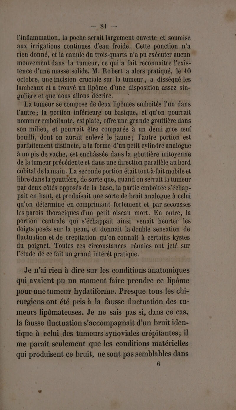 2e ON l'inflammation, la poche serait largement ouverte et soumise aux irrigations continues d'eau froide. Cette ponction n’a rien donné, et la canule du trois-quarts n’a pu exécuter aucun mouvement dans la tumeur, ce qui a fait reconnaître l’exis- tence d’une masse solide. M. Robert a alors pratiqué, le 410 octobre, une incision cruciale sur la tumeur, a disséqué les lambeaux et a trouvé. un lipôme d’une disposition assez sin- gulière et que nous allons décrire. La tumeur se compose de deux lipômes emboités l’un dans l'autre; la portion inférieure ou basique, et qu’on pourrait nommer emboîtante, est plate, offre une grande gouttière dans son milieu, et pourrait être comparée à un demi gros œuf bouilli, dont on aurait enlevé le jaune; l’autre portion est parfaitement distincte, a la forme d’un petit cylindre analogue à un pis de vache, est enchâssée dans la gbuttière mitoyenne de la tumeur précédente et dans une direction parallèle au bord cubital de lamain. La seconde portion était tout-à-fait mobile et libre dans la gouttière, de sorte que, quand on serrait la tumeur par deux côtés opposés de la base, la partie emboîtée s’échap- pait en haut, et produisait une sorte de bruit analogue à celui qu'on détermine en comprimant fortement et par secousses les parois thoraciques d’un petit oiseau mort. En outre, la portion centrale qui s’échappait ainsi venait heurter les doigts posés sur la peau, et donnait la double sensation de fluctuation et de crépitation qu’on connaît à certains kystes du poignet. Toutes ces circonstances réunies ont jeté sur l'étude de ce fait un grand intérêt pratique. Je n’ai rien à dire sur les conditions anatomiques qui avaient pu un moment faire prendre ce lipôme pour une tumeur hydatiforme. Presque tous les chi- rurgiens ont été pris à la fausse fluctuation des tu- meurs lipômateuses. Je ne sais pas si, dans ce cas, la fausse fluctuation s’accompagnait d’un bruit iden- tique à celui des tumeurs synoviales crépitantes; il me paraît seulement que les conditions matérielles qui produisent ce bruit, ne sont pas semblables dans 6