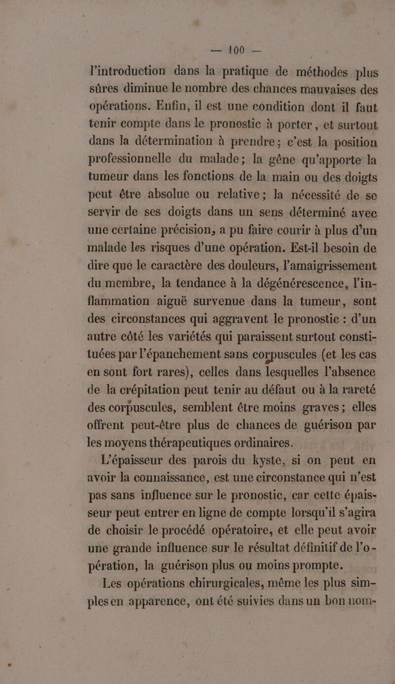 Lo l'introduction dans la pratique de méthodes plus sûres diminue le nombre des chances mauvaises des opérations. Enfin, il est une condition dont il faut tenir compte dans le pronostic à porter, et surtout dans la détermination à prendre; c’est la position professionnelle du malade; la gène qu’apporte la tumeur dans les fonctions de la main ou des doigts peut être absolue ou relative; la nécessité de se servir de ses doigts dans un sens déterminé avec une certaine précision, a pu faire courir à plus d’un malade les risques d’une opération. Est-il besoin de dire que le caractère des douleurs, l’amaigrissement du membre, la tendance à la dégénérescence, l’in- flammation aiguë survenue dans la tumeur, sont des circonstances qui aggravent le pronostic : d’un autre côté les variétés qui paraissent surtout consti- tuées par l’épanchement sans corpuscules (et les cas en sont fort rares), celles dans lesquelles l’absence de la crépitation peut tenir au défaut ou à la rareté des corpuscules, semblent être moins graves; elles offrent peut-être plus de chances de guérison par les moyens thérapeutiques ordinaires. L’épaisseur des parois du kyste, si on peut en avoir la connaissance, est une circonstance qui n’est pas sans influence sur le pronostic, car cette épais- seur peut entrer en ligne de compte lorsqu'il s’agira de choisir le procédé opératoire, et elle peut avoir une grande influence sur le résultat définiüf de l’o- pération, la guérison plus ou moins prompte. Les opérations chirurgicales, même les plus sim- plesen apparence, ont été suivies dans un bon nom-