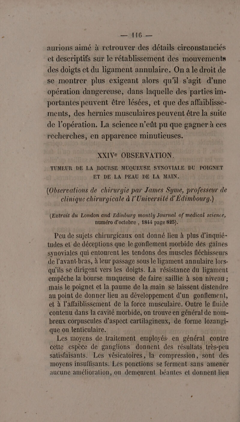 aurions aimé à retrouver des détails circonstanciés et descriptifs sur le rétablissement des mouvements des doigts et du ligament annulaire. On a le droit de se montrer plus exigeant alors qu’il s’agit d’une opération dangereuse, dans laquelle des parties im- portantes peuvent être lésées, et que des affaiblisse- ments, des hernies musculaires peuvent être la suite de l’opération. La science n’eût pu que gagner à ces recherches, en apparence minutieuses. XXIVe OBSERVATION. TUMEUR DE LA BOURSE MUQUEUSE SYNOVIALE DU POIGNET ET DE LA PEAU DE LA MAIN. (Observations de chirurgie par James Syme, professeur de clinique chirurgicale à l'Université d'Edimbourg.) (Extrait du London and Edinburg montly Journal of medical science, numéro d'octobre , 1844 page 825). Peu de sujets chirurgicaux ont donné lieu à plus d’inquié- tudes et de déceptions que le gonflement morbide des gaines synoviales qui entourent les tendons des muscles fléchisseurs de l’avant-bras, à leur passage sous le ligament annulaire lors- qu'ils se dirigent vers les doigts. La résistance du ligament empêche la bourse muqueuse de faire saillie à son niveau ; mais le poignet et la paume de la main se laissent distendre au point de donner lieu au développement d’un gonflement, et à l’affaiblissement de la force musculaire. Outre le fluide contenu dans la cavité morbide, on trouve en général de nom- breux corpuscules d'aspect cartilagineux, de forme lozangi- que ou lenticulaire. Les moyens de traitement employés en général contre cetie espèce de ganglions donnent des résultats très-peu satisfaisants. Lés vésicatoires, la compression, sont des moyens insuffisants. Les ponctions se ferment sans amener aucune amélioration, ou demeurent béantes et donnent lieu