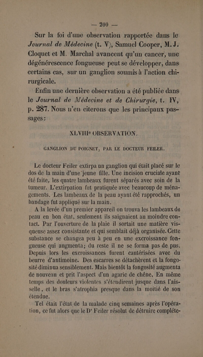 Sur la foi d’une observation rapportée dans le Journal de Médecine (t. V), Samuel Cooper, M.J. Cloquet et M. Marchal avancent qu’un cancer, une dégénérescence fongueuse peut se développer, dans certains cas, sur un ganglion soumis à PE à chi- rurgicale. Enfin une dernière observation a été publiée dans le Journal de Médecine et de Chirurgie, t. IN, p. 287. Nous n’en citerons que les principaux pas- sages : XLVILIe OBSERVATION. GANGLION DU POIGNET, PAR LE DOCTEUR FEILER. Le docteur Feiler extirpa un ganglion qui était placé sur le dos de la main d’une jeune fille. Une incision cruciale ayant été faite, les quatre lambeaux furent séparés avec soin de la tumeur. L’extirpation fut pratiquée avec beaucoup de ména- gements. Les lambeaux de la peau ayant été rapprochés, un bandage fut appliqué sur la main. A la levée d’un premier appareil on trouva les lambeaux de peau en bon état, seulement ils saignaient au moindre con- tact. Par l’ouverture de la plaie il sortait une matière vis- queuse assez consistante et qui semblait déjà organisée. Cette substance se changea peu à peu en une excroissance fon- gueuse qui augmenta; du reste il ne se forma pas de pus. Depuis lors les excroissances furent cautérisées avec du beurre d’antimoine. Des escarres se détachèrent et la fongo- sité diminua sensiblement. Mais bientôt la fongosité augmenta de nouveau et prit l’aspect d'un agaric de chêne. En même temps des douleurs violentes s’étendirent jusque dans l'ais- selle, et le bras s’atrophia presque dans la moitié de son étendue. Tel était l’état de la malade cinq semaines après l’opéra- tion, ce fut alors que le D' Feiler résolut de détruire compléte-