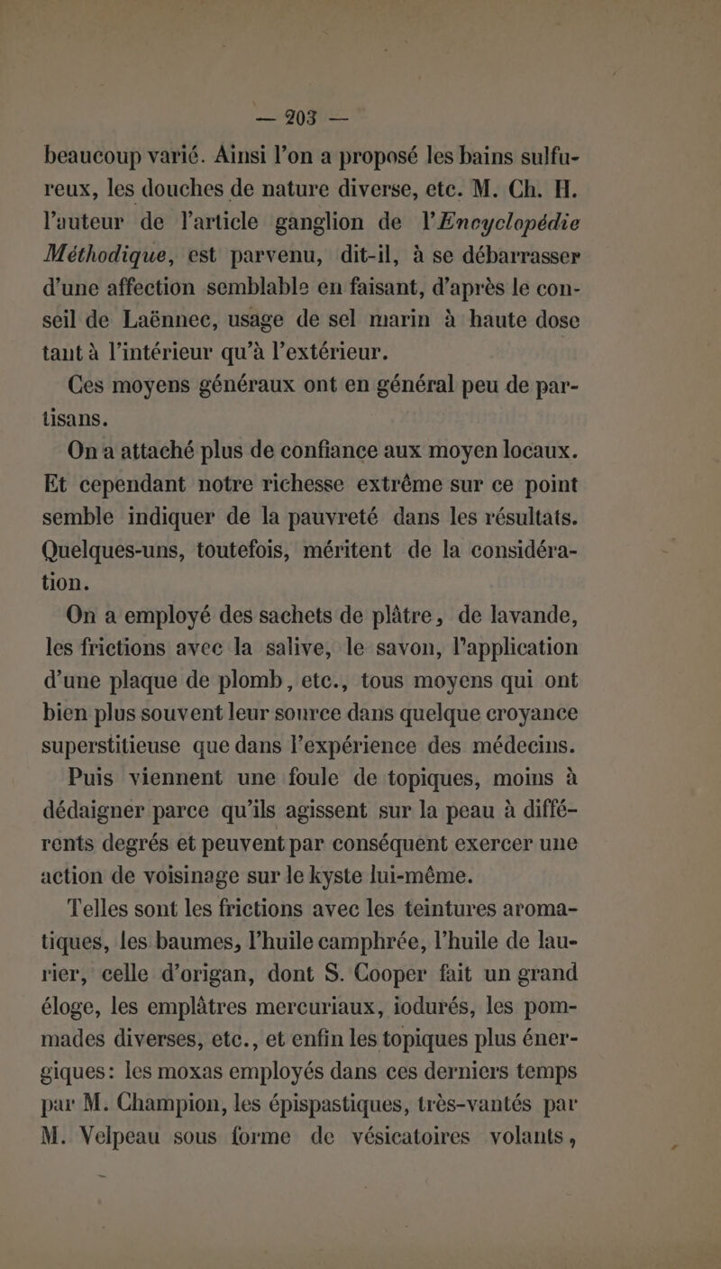 beaucoup varié. Ainsi l’on a proposé les bains sulfu- reux, les douches de nature diverse, ete. M. Ch. H. l’auteur de l’article ganglion de l'Encyclopédie Méthodique, est parvenu, dit-il, à se débarrasser d’une affection semblable en faisant, d’après le con- seil de Laënnec, usage de sel marin à haute dose tant à l’intérieur qu’à l’extérieur. | Ces moyens généraux ont en général peu de par- tisans. On a attaché plus de confiance aux moyen locaux. Et cependant notre richesse extrême sur ce point semble indiquer de la pauvreté dans les résultats. Quelques-uns, toutefois, méritent de la considéra- tion. On a employé des sachets de plâtre, de lavande, les frictions avec la salive, le savon, l'application d’une plaque de plomb, etc., tous moyens qui ont bien plus souvent leur source dans quelque croyance superstitieuse que dans lexpérience des médecins. Puis viennent une foule de topiques, moins à dédaigner parce qu’ils agissent sur la peau à diffé- rents degrés et peuvent par conséquent exercer une action de voisinage sur le kyste lui-même. Telles sont les frictions avec les teintures aroma- tiques, les baumes, l’huile camphrée, l’huile de lau- rier, celle d’origan, dont S. Cooper fait un grand éloge, les emplâtres mercuriaux, iodurés, les pom- mades diverses, etc., et enfin les topiques plus éner- giques: les moxas employés dans ces derniers temps par M. Champion, les épispastiques, très-vantés par M. Velpeau sous forme de vésicatoires volants,