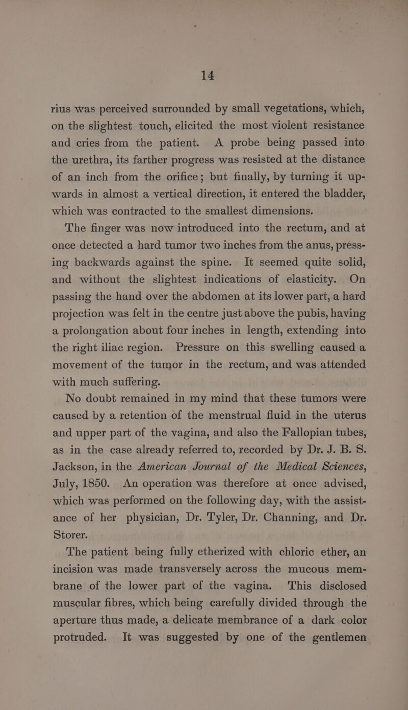 rius was perceived surrounded by small vegetations, which, on the slightest touch, elicited the most violent resistance and cries from the patient. A probe being passed into the urethra, its farther progress was resisted at the distance of an inch from the orifice; but finally, by turning it up- wards in almost a vertical direction, it entered the bladder, which was contracted to the smallest dimensions. The finger was now introduced into the rectum, and at once detected a hard tumor two inches from the anus, press- ing backwards against the spine. It seemed quite solid, and without the slightest indications of elasticity. On passing the hand over the abdomen at its lower part, a hard projection was felt in the centre just above the pubis, having a prolongation about four inches in length, extending into the right iliac region. Pressure on this swelling caused a movement of the tumor in the rectum, and was attended with much suffering. No doubt remained in my mind that these tumors were caused by a retention of the menstrual fluid in the uterus and upper part of the vagina, and also the Fallopian tubes, as in the case already referred to, recorded by Dr. J. B. 8. Jackson, in the American Journal of the Medical Sciences, July, 1850. An operation was therefore at once advised, which was performed on the following day, with the assist- ance of her physician, Dr. Tyler, Dr. Channing, and Dr. Storer. The patient being fully etherized with chloric ether, an incision was made transversely across the mucous mem- brane of the lower part of the vagina. ‘This disclosed muscular fibres, which being carefully divided through the aperture thus made, a delicate membrance of a dark color protruded. It was suggested by one of the gentlemen