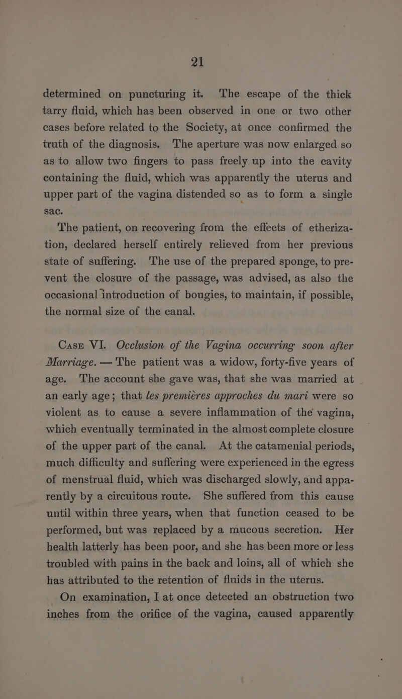 determined on puncturing it. The escape of the thick tarry fluid, which has been observed in one or two other cases before related to the Society, at once confirmed the truth of the diagnosis. ‘The aperture was now enlarged so as to allow two fingers to pass freely up into the cavity containing the fluid, which was apparently the uterus and upper part of the vagina distended so as to form a single sac. The patient, on recovering from the effects of etheriza- tion, declared herself entirely relieved from her previous state of suffering. ‘The use of the prepared sponge, to pre- vent the closure of the passage, was advised, as also the occasional introduction of bougies, to maintain, if possible, the normal size of the canal. Case VI. Occlusion of the Vagina occurring soon after Marriage. —'The patient was a widow, forty-five years of age. ‘The account she gave was, that she was married at an early age; that les premiéres approches du mari were so violent as to cause a severe inflammation of the vagina, which eventually terminated in the almost complete closure of the upper part of the canal. At the catamenial periods, much difficulty and suffering were experienced in the egress of menstrual fluid, which was discharged slowly, and appa- rently by a circuitous route. She suffered from this cause until within three years, when that function ceased to be performed, but was replaced by a mucous secretion. Her health latterly has been poor, and she has been more or less troubled with pains in the back and loins, all of which she has attributed to the retention of fluids in the uterus. On examination, I at once detected an obstruction two inches from the orifice of the vagina, caused apparently