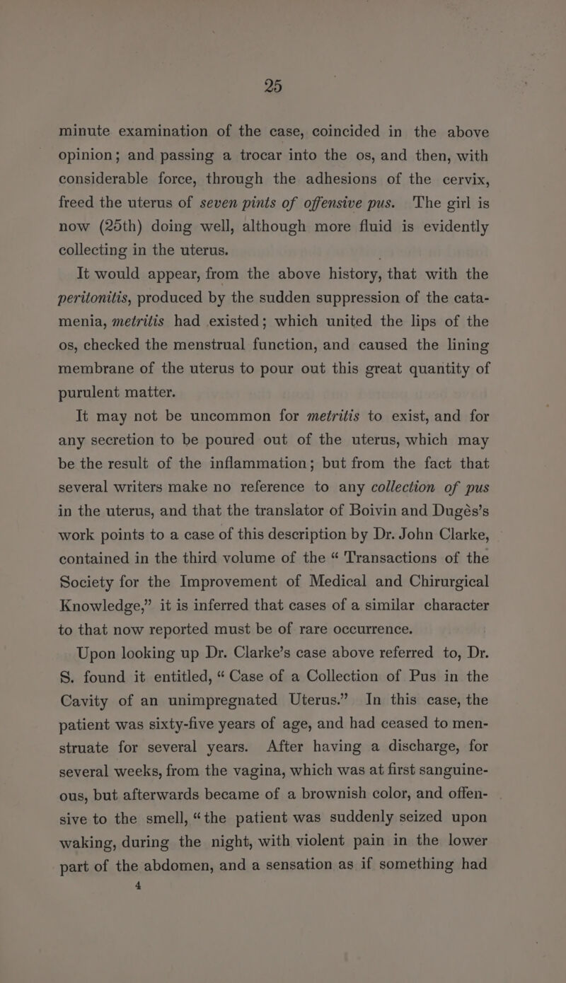 minute examination of the case, coincided in the above opinion; and passing a trocar into the os, and then, with considerable force, through the adhesions of the cervix, freed the uterus of seven pints of offensive pus. The girl is now (2dth) doing well, although more fluid is evidently collecting in the uterus. It would appear, from the above history, that with the peritonitis, produced by the sudden suppression of the cata- menia, metritis had .existed; which united the lips of the os, checked the menstrual function, and caused the lining membrane of the uterus to pour out this great quantity of purulent matter. It may not be uncommon for metritis to exist, and for any secretion to be poured out of the uterus, which may be the result of the inflammation; but from the fact that several writers make no reference to any collection of pus in the uterus, and that the translator of Boivin and Dugés’s work points to a case of this description by Dr. John Clarke, contained in the third volume of the “ Transactions of the Society for the Improvement of Medical and Chirurgical Knowledge,” it is inferred that cases of a similar character to that now reported must be of rare occurrence. Upon looking up Dr. Clarke’s case above referred to, Dr. S. found it entitled, “ Case of a Collection of Pus in the Cavity of an unimpregnated Uterus.” In this case, the patient was sixty-five years of age, and had ceased to men- struate for several years. After having a discharge, for several weeks, from the vagina, which was at first sanguine- ous, but afterwards became of a brownish color, and offen- . sive to the smell, “the patient was suddenly seized upon waking, during the night, with violent pain in the lower part of the abdomen, and a sensation as if something had 4