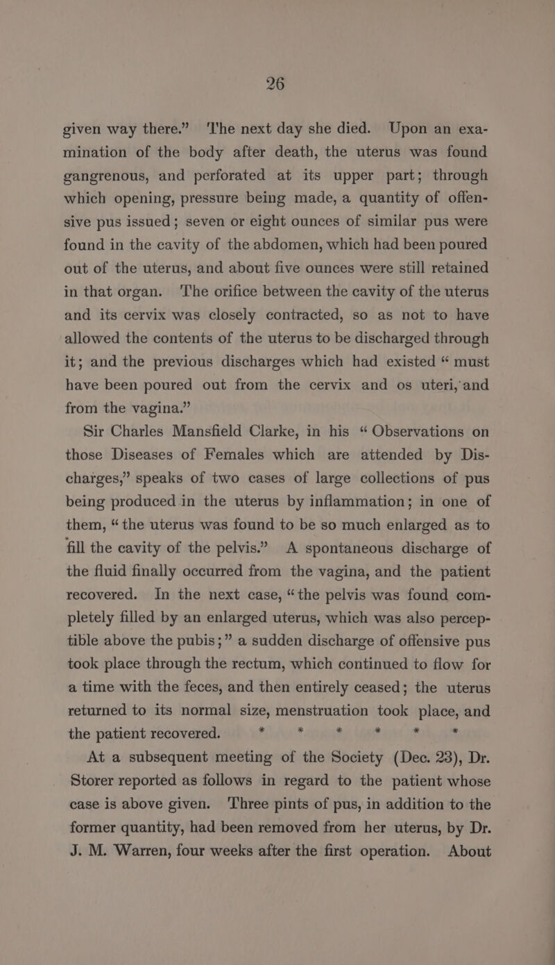 given way there.” ‘I'he next day she died. Upon an exa- mination of the body after death, the uterus was found gangrenous, and perforated at its upper part; through which opening, pressure being made, a quantity of offen- sive pus issued; seven or eight ounces of similar pus were found in the cavity of the abdomen, which had been poured out of the uterus, and about five ounces were still retained in that organ. ‘The orifice between the cavity of the uterus and its cervix was closely contracted, so as not to have allowed the contents of the uterus to be discharged through it; and the previous discharges which had existed “ must have been poured out from the cervix and os uteri, and from the vagina.” Sir Charles Mansfield Clarke, in his “ Observations on those Diseases of Females which are attended by Dis- charges,” speaks of two cases of large collections of pus being produced in the uterus by inflammation; in one of them, “the uterus was found to be so much enlarged as to fill the cavity of the pelvis.’ A spontaneous discharge of the fluid finally occurred from the vagina, and the patient recovered. In the next case, “the pelvis was found com- pletely filled by an enlarged uterus, which was also percep- tible above the pubis;” a sudden discharge of offensive pus took place through the rectum, which continued to flow for a time with the feces, and then entirely ceased; the uterus returned to its normal size, menstruation took place, and the patient recovered. Y : , ? t ‘ At a subsequent meeting of the Society (Dec. 23), Dr. Storer reported as follows in regard to the patient whose case is above given. ‘Three pints of pus, in addition to the former quantity, had been removed from her uterus, by Dr. J. M. Warren, four weeks after the first operation. About