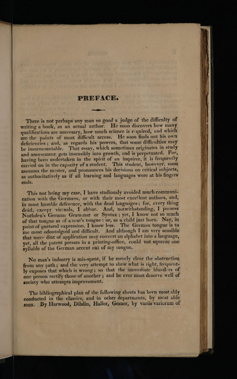 PREFACE. —P_— There is not perhaps any man so good a judge of the difficulty of writing a book, as an actual author. He soon discovers how many qualifications are necessary, how much science is required, and which are the points of most difficult access. He soon finds ont his own deficiencies ; and, as regards his powers, that some difficulties may be insurmountable. That essay, which sometimes originates in study and amusement. gets insensibly into growth, and is perpetuated. For, having been undertaken in the spirit of an inquirer, it is frequently carried on in the capacity ofastudent. This student, however, soon assumes the master, and pronounces his decisions on critical subjects, as authoritatively as if all learning and languages were at his fingers ends. This not being my case, I have studiously avoided much communi- cation with the Germans, or with their most excellent authors, and, in most humble deference, with the dead languages; for, every thing dead, except victuals, I abhor. And, notwithstanding, I possess Noéhden’s German Grammar or Syntax; yet, I know not so much of that tongue as of a neat’s tongue: or, as a.child just born. Nay, in point of guttural expression. I know Jess. The German tongue Is to me most odontolgoid and difficult. And although I am very sensible that mere dint of application may convert an alphabet into a language, et, all the patent presses in a printing-office, could not squeeze one syllable of the German accent out of my tongue. No man’s industry is mis-spent, if he merely clear the obstruction from any path; and the very attempt to shew what is right, frequent- ly exposes that which is wrong; so that the immediate blunders of one person rectify those of another ; and he ever must deserve well of society who attempts improvement. The bibliographical plan of the following sheets has been most ably conducted in the classics, and in other departments, by most able men. By Harwood, Dibdin, Haller, Gesner, by variis variorum of