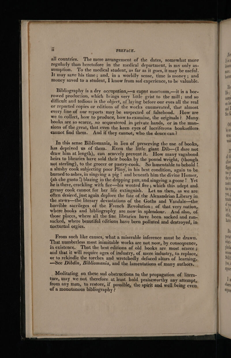 it PREFACE. all countries. The mere arrangement of the dates, somewhat more regularly than heretofore in the medical department, is my only as- sumption. ‘To the medical student, as far as it goes, it may be useful. It may save his time; and, in a worldly sense, time is money; and money saved to a student, I know from sad experience, to be valuable. Bibliography is a dry occupation,—a capnt mortnum,—it is a bor- rowed production, which brings very little grist to the mill; and so difficult and tedious is the object, of laying before our eyes all the real or reported copies or editions of the works enumerated, that almost every line of our reports may be suspected of falsehood. How are we to collect, how to prodace, how to examine, the originals? Many books are so scarce, so sequestered in private hands, or in the man- sions of the great, that even the keen eyes of lucriferons booksellers cannot find them. And if they cannot, who the deuce can? In this sense Bibliomania, in lieu of preserving the use of books, has deprived us of them. Even the little giant Dib—(I dare not draw him at length), can scarcely prevent it. How many vagabond heirs to libraries have sold their books by the pound weight, (though not sterlmg), to the grocer or pastry-cook. So lamentable to behold ! a slushy cook subjecting poor Pliny, in his best condition, again to be burned to ashes, in singeing a pig ! and beneath him the divine Homer, (ah che gusto !) blazing in the dripping pan, and singeing a goose! Yet he is there, crackling with fire—his wonted fire ; which this adept and greasy cook cannot for her life extinguish. Let us then, as we are often desired, just again deplore the fate of the Alexandrian Library in the stews—the literary devastations of the Goths and Vandals—the horrible sacrileges of the French Revolution; of that very nation, where books and bibliography are now in splendour. And also, of those places, where all the fine libraries haye been sacked. and ran- sacked, where beautiful editions have been polluted and destroyed, in nocturnal orgies. From such like causes, what a miserable inference must be drawn. That numberless most inimitable works are not now, by consequence, in existence. That the best editions of old books are most scarce ; and that it will require ages of industry, of mere industry, to replace, or to rekindle the torches and wretchedly defaced altars of learning. —See Dibdin, Bibliomania, and the lamentations of many authors. Meditating on these sad obstructions to the propagation of litera- ture, may wenot therefore at least. hold praiseworthy any attempt, from any man, to restore, if possible, the spirit and well being even of a monotonous bibliography 2 fot isa Jeigure man ; hortol allow lippa too p the W Host 100 0 You, § obser CDE