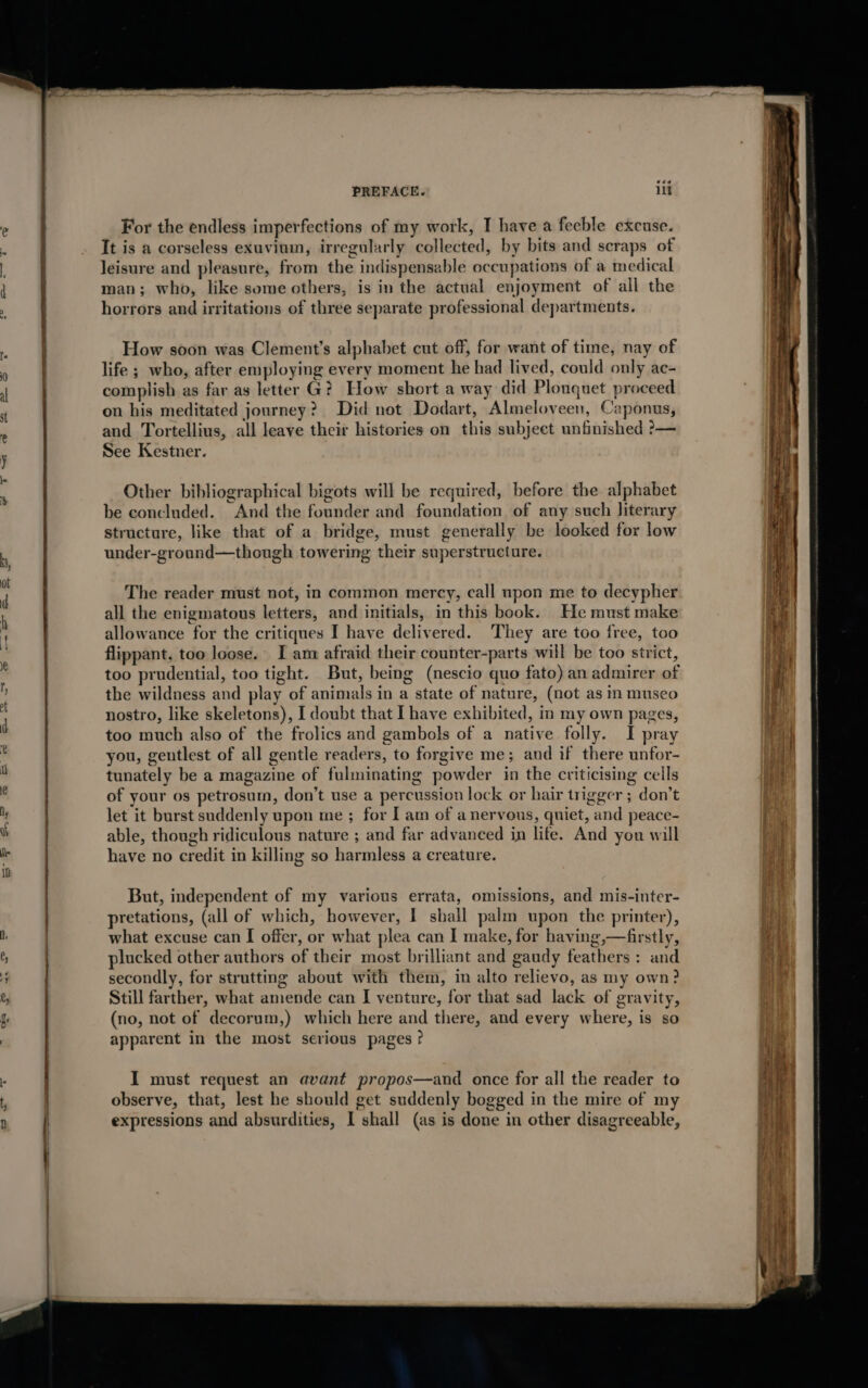 eéa PREFACE. li For the endless imperfections of my work, I have a feeble excuse. It is a corseless exuvium, irregularly collected, by bits and scraps of leisure and pleasure, from the indispensable occupations of a medical man; who, like some others, is in the actual enjoyment of all the horrors and irritations of three separate professional departments. How soon was Clement’s alphabet cut off, for want of time, nay of life ; who, after employing every moment he had lived, could only ac- complish as far as letter G? How short a way did Plonquet proceed on his meditated journey? Did not Dodart, Almeloveen, Caponus, and Tortellius, all leave their histories on this subjeet unfinished ?— See Kestner. Other bibliographical bigots will be required, before the alphabet be concluded. And the founder and foundation of any such literary structure, like that of a bridge, must generally be looked for low under-ground—though towering their superstructure. The reader must not, in common mercy, call upon me to decypher all the enigmatous letters, and initials, in this book. He must make allowance for the critiques I have delivered. They are too free, too flippant. too loose. I am afraid their counter-parts will be too strict, too prudential, too tight. But, being (nescio quo fato) an admirer of the wildness and play of animals in a state of nature, (not as in museo nostro, like skeletons), I doubt that [have exhibited, m my own pages, too much also of the frolics and gambols of a native folly. I pray you, gentlest of all gentle readers, to forgive me ; and if there unfor- tunately be a magazine of fulminating powder in the criticising cells of your os petrosum, don’t use a percussion lock or hair trigger ; don’t let it burst suddenly upon me ; for Iam of anerveus, quiet, and peace- able, though ridiculous nature ; and far advanced in life. And you will have no credit in killing so harmless a creature. But, independent of my various errata, omissions, and mis-inter- pretations, (all of which, however, I shall palm upon the printer), what excuse can I offer, or what plea can I make, for having,—firstly, plucked other authors of their most brilliant and gaudy feathers : and secondly, for strutting about with them, in alto relievo, as my own? Still farther, what amende can I venture, for that sad lack of gravity, (no, not of decorum,) which here and there, and every where, is so apparent in the most serious pages ? I must request an avant propos—and once for all the reader to observe, that, lest he should get suddenly bogged in the mire of my