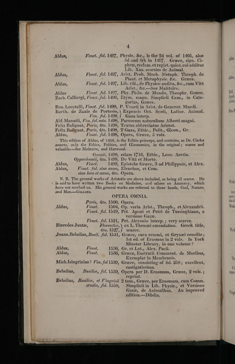Aldus, VPenet. fol. 1497, Physic. &amp;c., is the 2d vol. of 1495, also sd and 4th in 1497. Grece, sign. Ci- phre, reclam. et regist. quint.cui additus Lib. Xus. seorsim de Animal. Aldus, Venet. fol. 1497, Arist. Prob. Mech. Metaph. Theoph. de Piant. et Metaphysic. &amp;e. Greece. Venet. fol. 1497, Lib. viii., de Physico auditu, &amp;c., cum Vita Arist., &amp;e.—See Maittaire. Aldus Fenet. fol. 1497, Phy. Philo. de Mundo, Theophr. Grece. Zach. Calliergi, Venei. fol. 1498, Etym. magn. Simplicii Com., in Cate- gorias, Greece. Bon. Locatelli, Venet. fol. 1498, P. Veueti in Arist. de Generat: Mundi. Barth. de Zanis de Portesio,) Expensis Oct. Scoti, Latine. Animal. Ven. fol. 1498, § Gaza interp. Ald. Manutii, Ven. fol.min. 1498, Parvorum naturalium Alberti magni. Felix Baligaut, Paris, 4to. 1498, Textus abbreviatus Aristot. Felix Baligaut, Paris, 4to. 1498, T-Gaza, Ethic., Polit., dicon., Gr. Aldus, Fenet. fol. 1498, Opera, Grece, 5 vols. This edition of Aldus, of 1498, is the Editio princeps, and contains, as Dr. Clarke asserts, only the Ethics, Politics, and CEconomics, in the original; scarce and valuable-—See Maittaire, and Harwood. Oxoni?, 1498, etiam 1716, Ethic., Leon. Aretin. Oppenhamii, 4to. 1499, De Vita et Morte. Aldus, Venet. 1499, Epistole Greece, 3 ad Philippum, et Alex. Aldus, Venet. fol. sine anno, Elenchos, et Com. sine loco et anno, Ato. Opera. N. B. The general works of Aristotle are above included, as being all scarce. He is said to have written two Books on Medicine, and others on Anatomy, which have not reached us. His general works are referred to three’ heads, God, Nature, and Man.—GiLLIEs. OPERA OMNIA. Paris, Ato. 1500, Opera. Aldus, Venet. 1504, Op. varia Arist., Theoph., et Alexandrii. Fenet. fol. 1519, Pet. Aponi et Petri de Tussinghiano, a versione Gaze. Fenet. fol. 1521, Pet. Aleyonio interp. ; very scarce. Heredes Junte, Florentic,\ ex L. Thomeiemendation. Greek title, Ato. 1597 ¢ scarce. Joann.Bebelius, Basil. fol. 1531, Greece, cura erasmi, et Grynei consilio ; Ist ed. of Erasmus in 2 vols. In York Minster Library, in one velume ? Aldus, Fenet. 1536, Gr. et Lat., Alex. Pacii. Aldus, Venet. 1536, Greece, Eustratii Comment. de Moribus, Exemplar in Membranis. Mich.Isingrinius ? Ven. fol 1539, Griece, consisting of fol. 258; excellent, castigatissima. Bebelius, Basilie, fol. 1539, Opera per D. Erasmum, Grece, 2 vols. ; reprint. Bebelius, Basilie, et Vingrisii 2 tom., Grece, per Erasmum, cum Comm. studio, fol. 1550, Simpliciiin Lib. Physic., et Versione Gaze, de Animalibus. An improved edition.—Dibdin.
