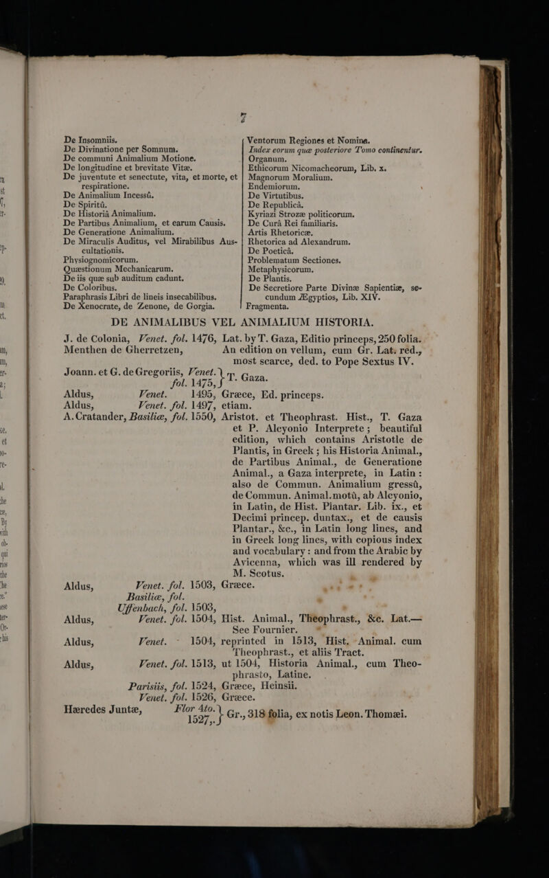 De Insomniis. Ventorum Regiones et Nomina. De Divinatione per Somnum. Index eorum que posteriore Tomo continentur. De communi Animalium Motione. Organum. De longitudine et brevitate Vite. Ethicorum Nicomacheorum, Lib. x. De juventute et senectute, vita, et morte, et | Magnorum Moralium. respiratione. Endemiorum. De Animalium Incessi. De Virtutibus. De Spiriti. De Republica. De Historia Animalium. Kyriazi Strozz politicorum. De Partibus Animalium, et earum Causis. De Cura Rei familiaris. De Generatione Animalium. Artis Rhetoricz. De Miraculis Auditus, vel Mirabilibus Aus- | Rhetorica ad Alexandrum. cultationis. De Poetica. Physiognomicorum. Problematum Sectiones, Questionum Mechanicarum. Metaphysicorum. De iis que sub auditum cadunt. De Plantis. De Coloribus. De Secretiore Parte Divine Sapientiz, se- Paraphrasis Libri de lineis insecabilibus. cundum Agyptios, Lib. XIV. De Xenocrate, de Zenone, de Gorgia. Fragmenta. DE ANIMALIBUS VEL ANIMALIUM HISTORIA. J. de Colonia, Venet. fol. 1476, Lat. by T. Gaza, Editio princeps, 250 folia. Menthen de Gherretzen, An edition on vellum, cum Gr. Lat: red., most scarce, ded. to Pope Sextus [V. Joann. et G.deGregoriis, Venet. Th Gaga fOLSLAZ BO) ik Seow Aldus, Venet. 1495, Greece, Ed. princeps. Aldus, Venet. fol. 1497, etiam. A.Cratander, Basilie, fol. 1550, Aristot. et Theophrast. Hist., T. Gaza et P. Alcyonio Interprete; beautiful edition, which contains Aristotle de Plantis, in Greek ; his Historia Animal., de Partibus Animal., de Generatione Animal., a Gaza interprete, in Latin: also de Commun. Animalium gressd, de Commun. Animal.moti, ab Alcyonio, in Latin, de Hist. Plantar. Lib. ix., et Decimi princep. duntax., et de causis Plantar., &amp;c., in Latin long lines, and in Greek long lines, with copious index and vocabulary : and from the Arabic by Avicenna, which was ill rendered by M. Scotus. Aldus, Venet. fol. 1503, Greece. Basilie, fol. Uffenbach, fol. 1503, Aldus, Venet. fol. 1504, Hist. Animal., Theophrast., &amp;c. Lat.— See Fournier. Aldus, Venet. 1504, reprinted in 1513, Hist. Animal. cum Theophrast., et aliis Tract. Aldus, Venet. fol. 1513, ut 1504, Historia Animal., cum Theo- phrasto, Latine. Parisiis, fol. 1524, Greece, Heinsii. Venet. fol. 1526, Greece. Heredes Junte, = Teo7, Gr., 318 folia, ex notis Leon. Thomei. a 3°