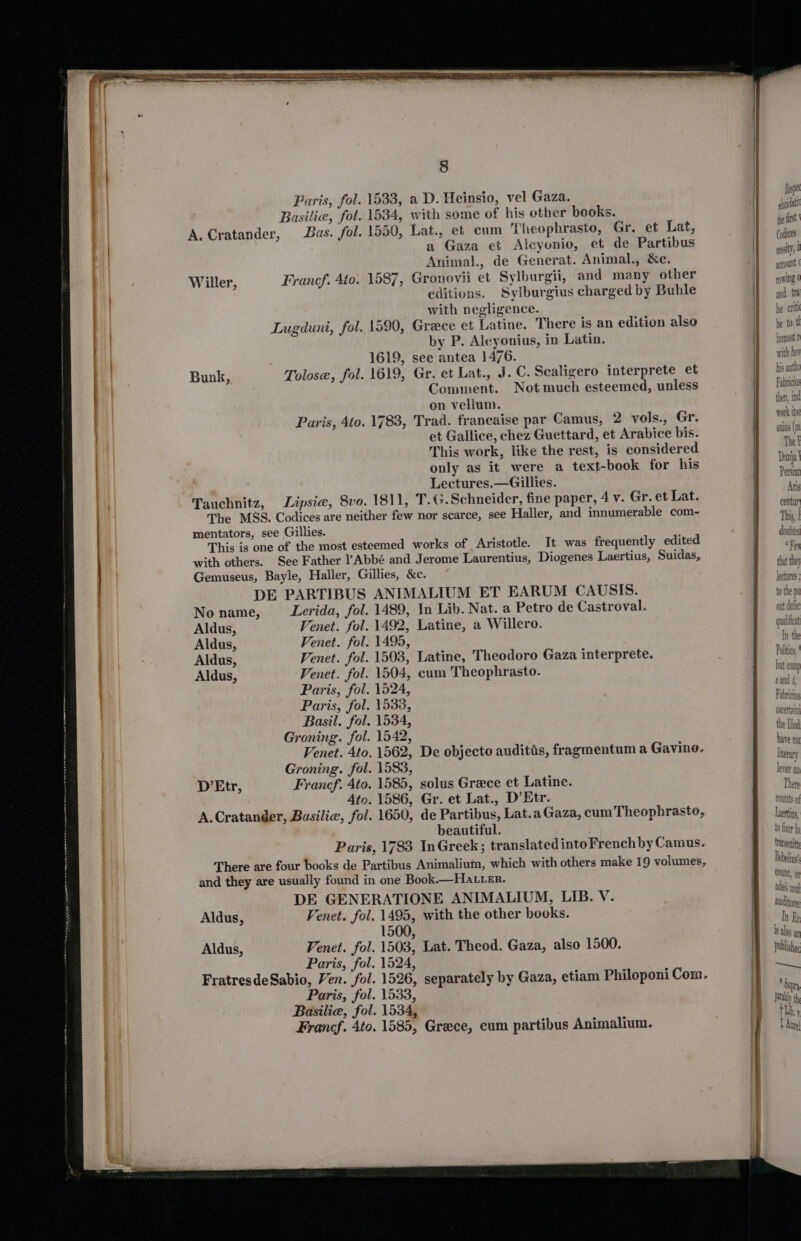 Paris, fol. Basilie, fol. A. Cratander, Bas. fol. Willer, Francf. Ato. Bunk, Tolose, fol. Paris, Ato. Tauchnitz, 8 a D. Heinsio, vel Gaza. with some of his other books. Lat., et cum Theophrasto, Gr. et Lat, a Gaza et Alcyonio, et de Partibus Animal., de Generat. Animal., &amp;c. Gronovii et Sylburgii, and many other editions. Syltburgius charged by Buhle with negligence. Grece et Latine. There is an edition also by P. Alcyonius, in Latin. see antea 1476. Gr. et Lat., J. C. Scaligero interprete et Comment. Not much esteemed, unless on vellum. Trad. francaise par Camus, 2 vols., Gr. et Gallice, chez Guettard, et Arabice bis. This work, like the rest, is considered only as it were a text-book for his Lectures.—Gillies. mentators, see Gillies. DE PARTIBUS No name, Aldus, Aldus, Aldus, Aldus, Venet. Ato Groning. fol Francf. Ato Ato A.Cratander, Basilie, fol D’Etr, ANIMALIUM ET EARUM CAUSIS. 1489, In Lib. Nat. a Petro de Castroval. 1492, Latine, a Willero. 1495, 1503, Latine, Theodoro Gaza interprete. 1524, 1533, 1534, 1542, . 1562, De objecto audittis, fragmentum a Gavine. . 1583, . 1585, solus Greece et Latine. . 1586, Gr. et Lat., D’Etr. . 1650, de Partibus, Lat.a Gaza, cum Theophrasto, beautiful. Aldus, Aldus, 1500. hespe pcidat the fist ‘pdices gst i gocount | owing 0 and tt he criti be to tl inmost ! with ho his authe Fabricius then, ind ee Work Ise onius (mn {o four fy transmit Debelins Count, or aded mel auditore: In By i ako ap publish ~iads : Supry lib, y + Aue!