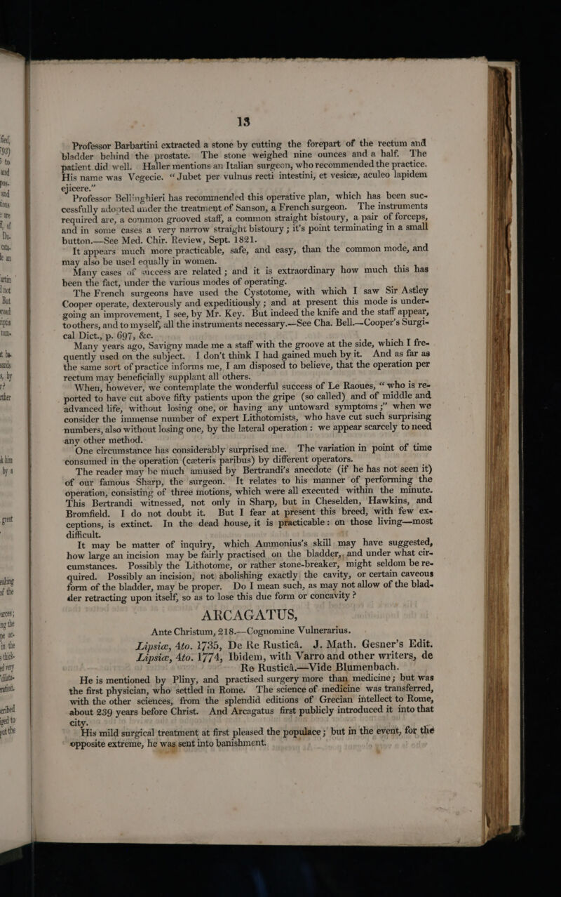 k him by a great eaking of the ances } ng the pe at. in the thick od very dilate ation. 13 Professor Barbartini extracted a stone by cutting the forepart of the rectum and bladder behind the prostate. The stone weighed nine ounces and a half. T he patient did well. Haller mentions an Italian surgeon, who recommended the practice. His name was Vegecie. “Jubet per vulnus recti intestini, et vesicee, aculeo lapidem ejicere.” Professor Bellinghieri has recommended this operative plan, which has been suc« cessfully adopted under the treatment of Sanson, a French surgeon. The instruments required are, a common grooved staff, a common straight bistoury, a pair of forceps, and in some cases a very narrow straight bistoury ; it’s point terminating in a small button.—See Med. Chir. Review, Sept. 1821. It appears much more practicable, safe, and easy, than the common mode, and may also be used equally in women. Many cases of success are related ; and it is extraordinary how much this has been the fact, under the various modes of operating. The French surgeons have used the Cystotome, with which I saw Sir Astley Cooper operate, dexterously and expeditiously ; and at present this mode is under going an improvement, I see, by Mr. Key. But indeed the knife and the staff appear, toothers, and to myself, all the instruments necessary.——See Cha. Bell.—Cooper’s Surgi-« cal Dict., p. 697, &amp;c. Many years ago, Savigny made me a staff with the groove at the side, which I fre-« quently used on the subject. I don’t thmk I had gained much by it. And as far as the same sort of practice informs me, I am disposed to believe, that the operation per rectum may beneficially supplant all others. When, however, we contemplate the wonderful success of Le Raoues, “ who is re- ported to have cut above fifty patients upon the gripe (so called) and of middle and advanced life, without losing one, or having any untoward symptoms ;’ when we consider the immense number of expert Lithotomists, who have cut such surprising numbers, also without losing one, by the lateral operation: we appear scarcely to need. any other method. One circumstance has considerably surprised me. The variation in point of time consumed in the operation (ceteris paribus) by different operators. The reader may be much amused by Bertrandi’s anecdote (if he has not seen it) of our famous Sharp, the surgeon. It relates to his manner of performing the operation, consisting of three motions, which were all executed within the minute. This Bertrandi witnessed, not only in Sharp, but in Cheselden, Hawkins, and Bromfield. I do not doubt it. But I fear at present this breed, with few ex ceptions, is extinct. In the dead house, it is practicable: on those living—most difficult. It may be matter of inquiry, which Ammonius’s skill may have suggested, how large an incision may be fairly practised on the bladder,, and under what cir- cumstances. Possibly the Lithotome, or rather stone-breaker, might seldom be re- quired. Possibly an incision, not abolishing exactly the cavity, or certain caveous form of the bladder, may be proper. Do I mean such, as may not allow of the blad~ der retracting upon itself, so as to lose this due form or concavity ? ARCAGATUS, Ante Christum, 218.—Cognomine Vulnerarius. Lipsia, Ato. 1735, De Re Rustica. J. Math. Gesner’s Edit. Lipsie, 4to. 1774, Ybidem, with Varro and other writers, de Re Rustica.—Vide Blumenbach. He is mentioned by Pliny, and practised surgery more than medicine ; but was the first physician, who settled in Rome. The science of medicine was transferred, with the other sciences, from the splendid editions of Grecian intellect to Rome, about 239 years before Christ. And Arcagatus first publicly introduced it into that city. His mild surgical treatment at first pleased the populace ;’ but in the event, for the opposite extreme, he was sent into banishment.