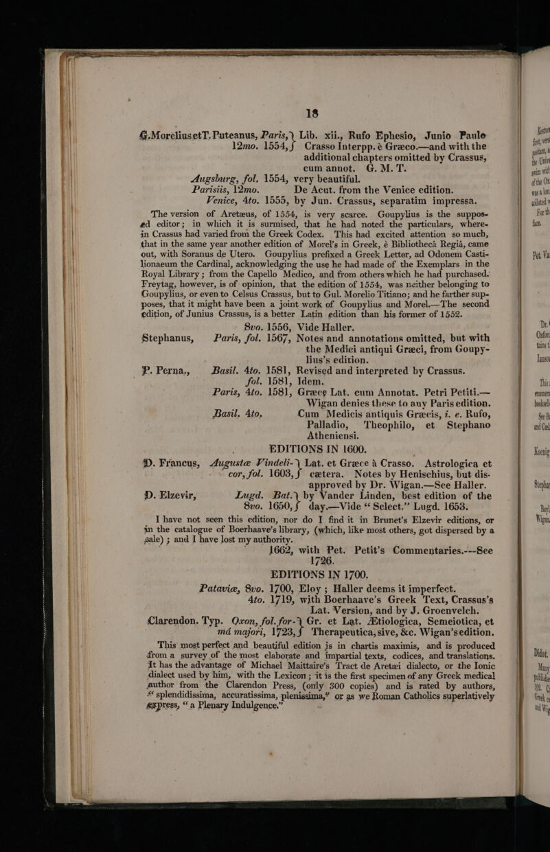 4.MoreliusetT. Puteanus, Paris,) Lib. xii., Rufo Ephesio, Junio Paule 12mo, 1554,f Crasso Interpp. é Greco.—and with the additional chapters omitted by Crassus, cum annot. G. M. T. Augsburg, fol. 1554, very beautiful. Parisiis, 12mo. De Acut. from the Venice edition. Venice, 4to. 1555, by Jun. Crassus, separatim impressa. The version of Areteus, of 1554, is very scarce. Goupylius is the suppos~ éd editor; in which it is surmised, that he had noted the particulars, where- in Crassus had varied from the Greek Codex. This had excited attention so much, that in the same year another edition of Morel’s in Greek, é Bibliotheca Regia, came out, with Soranus de Utero. Goupylius prefixed a Greek Letter, ad Odonem Casti- lionaeum the Cardinal, acknowledging the use he had made of the Exemplars in the Royal Library ; from the Capello Medico, and from others which he had purchased. Freytag, however, is of opinion, that the edition of 1554, was neither belonging to Goupylius, or evento Celsus Crassus, but to Gul. Morelio Titiano; and he farther sup- poses, that it might have been a joint work of Goupylius and Morel.—The second edition, of Junius Crassus, is a better Latin edition than his former of 1552. 8vo. 1556, Vide Haller. Stephanus, Paris, fol, 1567, Notes and annotations omitted, but with the Medici antiqui Greci, from Goupy- lius’s edition. P. Perna,, Basil. 4to. 1581, Revised and interpreted by Crassus. fol. 1581, Idem, Paris, 4to. 1581, Greece Lat. cum Annotat. Petri Petiti.— Wigan denies these to anv Paris edition. Basil, Ato, Cum Medicis antiquis Grecis, 7. e. Rufo, Palladio, Theophilo, et Stephano Atheniensi. EDITIONS IN 1600. D.Francus, Auguste Vindeli-) Lat. et Greece 4 Crasso. &lt;Astrologica et cor, fol. 1603, § cxtera. Notes by Henischius, but dis- approved by Dr. Wigan.—See Haller. D. Elzevir, Lugd. Bat.\ by Vander Linden, best edition of the 8vo. 1650,f§ day.—Vide “ Select.” Lugd. 1653. I have not seen this edition, nor do I find it in Brunet’s Elzevir editions, or in the catalogue of Boerhaave’s library, (which, like most others, got dispersed by a gale) ; and I have Jost my authority. 1662, with Pet. Petit’s Commentaries.---See 1726. EDITIONS IN 1700. Patavie, 8vo. 1700, Eloy ; Haller deems it imperfect. Ato. 1719, with Boerhaave’s Greek Text, Crassus’s ; Lat. Version, and by J. Groenvelch. Clarendon. Typ. Qvon, fol. for-\ Gr. et Lat. tiologica, Semeiotica, et md majori, 1723,§ Therapeutica, sive, &amp;c. Wigan’sedition. This most perfect and beautiful edition is in chartis maximis, and is produced from a survey of the most elaborate and impartial texts, codices, and translations. At has the advantage of Michael Maittaire’s Tract de Aretei dialecto, or the Ionic dialect used by him, with the Lexicon ; it is the first specimen of any Greek medical author from the Clarendon Press, (only 300 copies) and is rated by authors, * splendidissima, accuratissima, plenissima,” or as we Roman Catholics superlatively express, “a Plenary Indulgence,” este fit, vers vata, 4 the Univ wit mitt of the Ox was a lon gollated For th face, Pet, Va enuimer booksell See B and Ceel Koenig Stepha Bay] Wigan I”, ¢ Greek ( and Wig