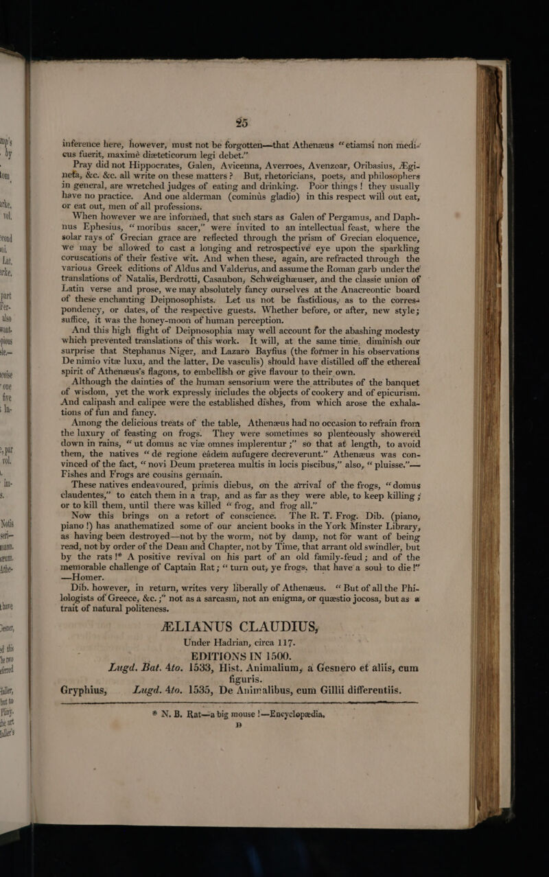 cond Dl, Lat, irke, part Per. also vait. pious le— Coise ‘one five In Notis ceri— mann. eu. Athe- inference here, however, must not be forgotten—that Athenzeus “ etiamsi non medi- cus fuerit, maximé dizteticorum legi debet.” Pray did not Hippocrates, Galen, Avicenna, Averroes, Avenzoar, Oribasius, gi- neta, &amp;c. &amp;c. all write on these matters? But, rhetoricians, poets, and philosophers in general, are wretched judges of eating and drinking. Poor things! they usually have no practice. And one alderman (cominis gladio) in this respect will out eat, or eat out, men of all professions. When however we are informed, that such stars as Galen of Pergamus, and Daph- nus Ephesius, “ moribus sacer,” were invited to an intellectual feast, where the solar rays of Grecian grace are reflected through the prism of Grecian eloquence, we may be allowed to cast a longing and retrospectivé eye upon the sparkling coruscations of their festive wit. And when these, again, are refracted through the various Greek editions of Aldus and Valderus, and assume the Roman garb under the’ translations of Natalis, Berdrotti, Casaubon; Schweighzuser, and the classie union of Latin verse and prose, we may absolutely fancy ourselves at the Anacreontic board of these enchanting Deipnosophists: Left us not be fastidious, as to the corres4 pondency, or dates, of the respective guests. Whether before, or after, new style; suffice, it was the honey-moon of human perception. And this high flight of Deipnosophia may well account for the abashing modesty which prevented translations of this work. It will, at the same time. diminish our surprise that Stephanus Niger, and Lazaro Bayfius (the former in his observations De nimio vite luxu, and the latter, De vasculis) should have distilled off the ethereal spirit of Athenzeus’s flagons, to embellish or give flavour to their own. Although the dainties of the human sensorium were the attributes of the banquet of wisdom, yet the work expressly includes the objects of cookery and of epicurism. And calipash and calipee were the established dishes, from which arose the exhala- tions of fun and fancy. Among the delicious tréats of the table, Athenzeus had no occasion to refrain from the luxury of feasting on frogs. They were sometimes so plenteously showered down in rains, “ ut domus ac vie omnes implerentur ;” so that at length, to avoid them, the natives “dé regione eadem aufugere decreverunt.” Athenzeus was con- vinced of the fact, “novi Deum preterea multis in locis piscibus,” also, “ pluisse.”— Fishes and Frogs aré cousins germain. These natives endeavoured, primis diebus, on the arrival of the frogs, “domus claudentes,” to catch them in a trap, and as far as they were able, to keep killing ; or to kill them, until there was killed “frog, and frog all.” Now this brings on a retort of conscience. The R. T. Frog. Dib. (piano, piano !) has anathematized some of our ancient books in the York Minster Library, as having been destroyed—not by the worm, not by damp, not for want of being read, not by order of the Dean and Chapter, not by Time, that arrant old swindler, but by the rats!* A positive revival on his part of an old family-feud ; and of the memorable challenge of Captain Rat ; “ turn out, ye frogs, that have’a soul to die!’ —Homer. Dib. however, in return, writes very liberally of Athenzus. “ But of all the Phi- lologists of Greece, &amp;c. ;” not as a sarcasm, not an enigma, or questio jocosa, but as 2 trait of natural politeness. FELIANUS CLAUDIUS, Under Hadrian, circa 117. ; EDITIONS IN 1500. ; Lugd. Bat. 4to. 1533, Hist. Animalium, a Gesnero ef aliis, cum figuris. Gryphius, Lugd. 4to. 1535, De Animalibus, cum Gilli differentiis. * N. B. Rat—a big mouse !—Encyclopedia, 2)