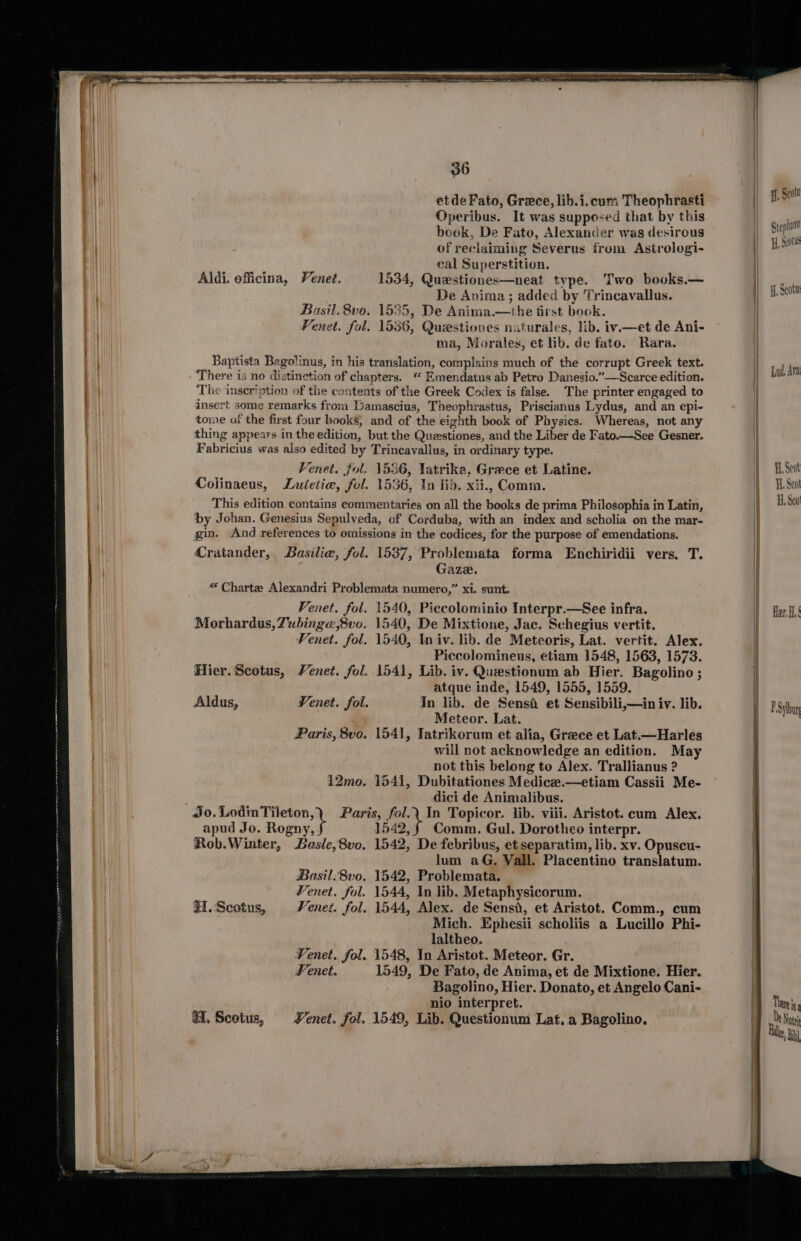 etdeFato, Grece, lib.i.cum Theophrasti Operibus. It was supposed that by this beok, De Fato, Alexander was desirous of reclaiming Severus from Astrologi- cal Superstition. Aldi. officina, Venet. 1534, Questiones—neat type. Two books.— De Anima; added by Trincavallus. Basil. 8vo. 1535, De Anima.—the tirst book. Fenet. fol. 1536, Questiones naturales, lib. ivi—et de Ani- ma, Morales, et lib. de fato. Rara. Baptista Bago!inus, in his translation, complains much of the corrupt Greek text. There is no distinction of chapters. “ Emendatus ab Petro Danesio.”—Scarce edition. The inseription of the conteats of the Greek Codex is false. The printer engaged to insert some remarks from Gamascius, Theophrastus, Priscianus Lydus, and an epi- tome of the first four books, and of the eighth book of Physics. Whereas, not any thing appears in the edition, but the Questiones, and the Liber de Fato.—See Gesner. Fabricius was also edited by Trincavallus, in ordinary type. Venet. fol. 1536, Tatrika, Grace et Latine. Colinaeus, Luietie, fol. 1536, In lid. xii., Comm. This edition contains commentaries on all the books de prima Philosophia in Latin, by Johan. Genesius Sepulveda, of Corduba, with an index and scholia on the mar- gin. And references to omissions in the codices, for the purpose of emendations. Cratander, Basilie, fol. 1537, Problemata forma Enchiridii vers. T. Gaze. « Charte Alexandri Problemata numero,” xi. sunt. Venet. fol. 1540, Piccolominio Interpr.—See infra. Morhardus, Tubinge,8vo. 1540, De Mixtione, Jac. Schegius vertit. Fenet. fol. 1540, In iv. lib. de Meteoris, Lat. vertit. Alex. Piccolomineus, etiam 1548, 1563, 1573. Hier. Scotus, Venet. fol. 1541, Lib. iv. Questionum ab Hier. Bagolino ; atque inde, 1549, 1555, 1559. Aldus, Venet. fol. In lib. de Sensi et Sensibili,—in iv. lib. Meteor. Lat. Paris, 8vo. 1541, Jatrikorum et alia, Greece et Lat.—Harles will not acknowledge an edition. May not this belong to Alex. Trallianus ? 12mo. 1541, Dubitationes Medicee.—etiam Cassii Me- dici de Animalibus. apud Jo. Rogny,. 1542,§ Comm. Gul. Dorotheo interpr. Rob.Winter, Basle,8vo. 1542, De febribus, et separatim, lib. xv. Opuscu- lum aG. Vall. Placentino translatum. Basil. 8vo. 1542, Problemata. Venet. fol. 1544, In lib. Metaphysicorum. 31. Scotus, Venet. fol. 1544, Alex. de Sensd, et Aristot. Comm., cum Mich. Ephesii scholiis a Lucillo Phi- laltheo. Venet. fol. 1548, In Aristot. Meteor. Gr. Fenet. 1549, De Fato, de Anima, et de Mixtione. Hier. Bagolino, Hier. Donato, et Angelo Cani- nio interpret. H, Scotus, Lenet. fol. 1549, Lib. Questionum Lat. a Bagolino. ff, Seoit Stephan HL, Seotul ff, Scotu Lud Ava Fi, Seat H. Scot H, Seo Her. H, F Sylbur