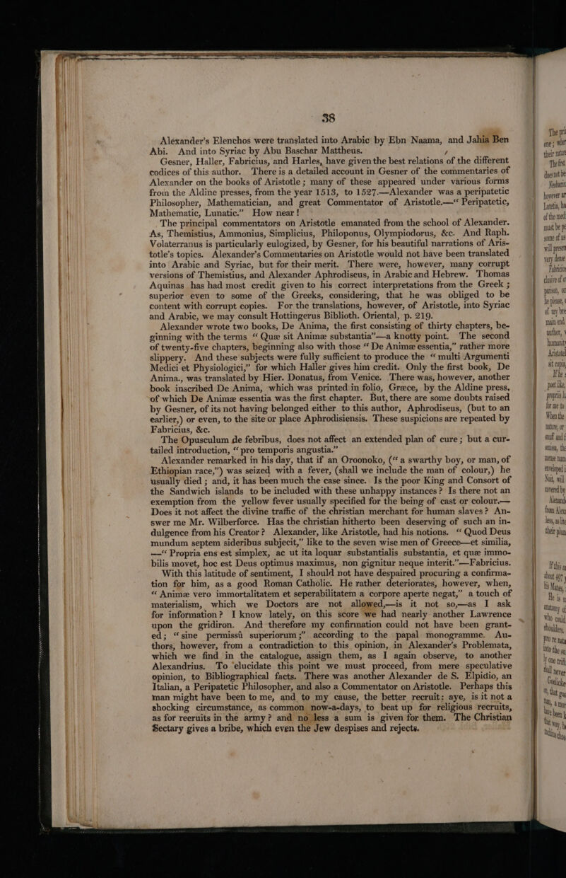 Alexander’s Elenchos were translated into Arabic by Ebn Naama, and Jahia Ben Abi. And into Syriac by Abu Baschar Mattheus. / Gesner, Haller, Fabricius, and Harles, have given the best relations of the different codices of this author. There is a detailed account in Gesner of the commentaries of Alexander on the books of Aristotle ; many of these appeared under various forms from the Aldine presses, from the year 1513, to 1527.—Alexander was a peripatetic Philosopher, Mathematician, and great Commentator of Aristotle.—‘ Peripatetic, Mathematic, Lunatic.” How near ! The principal commentators on Aristotle emanated from the school of Alexander. As, Themistius, Ammonius, Simplicius, Philoponus, Olympiodorus, &amp;c. And Raph. Volaterranus is particularly eulogized, by Gesner, for his beautiful narrations of Aris- totle’s topics. Alexander’s Commentaries on Aristotle would not have been translated into Arabic and Syriac, but for their merit. There were, however, many corrupt versions of Themistius, and Alexander Aphrodiseus, in Arabicand Hebrew. Thomas Aquinas has had most credit given to his correct interpretations from the Greek ; superior even to some of the Greeks, considering, that he was obliged to be content with corrupt copies. For the translations, however, of Aristotle, into Syriac and Arabic, we may consult Hottingerus Biblioth. Oriental, p. 219. Alexander wrote two books, De Anima, the first consisting of thirty chapters, be- ginning with the terms “ Que sit Anime substantia”—a knotty point. The second of twenty-five chapters, beginning also with those “ De Anime essentia,” rather more slippery. And these subjects were fully sufficient to produce the “ multi Argumenti Medici et Physiologici,” for which Haller gives him credit. Only the first book, De Anima., was translated by Hier. Donatus, from Venice. There was, however, another book inscribed De Anima, which was printed in folio, Greece, by the Aldine press, of which De Anime essentia was the first chapter. But, there are some doubts raised by Gesner, of its not having belonged either to this author, Aphrodiseus, (but to an earlier,) or even, to the site or place Aphrodisiensis. These suspicions are repeated by Fabricius, &amp;c. The Opusculum de febribus, does not affect an extended plan of cure; but a cur- tailed introduction, “ pro temporis angustia.” Alexander remarked in his day, that if an Oroonoko, (“a swarthy boy, or man, of Ethiopian race,”) was seized with a fever, (shall we include the man of colour,) he usually died ; and, it has been much the case since. Is the poor King and Consort of the Sandwich islands to be included with these unhappy instances? Is there not an exemption from the yellow fever usually specified for the being of cast or colour.— Does it not affect the divine traffic of the christian merchant for human slaves? An- swer me Mr. Wilberforce. Has the christian hitherto been deserving of such an in- dulgence from his Creator? Alexander, like Aristotle, had his notions. ‘Quod Deus mundum septem sideribus subjecit,” like to the seven wise men of Greece—et similia, —‘ Propria ens est simplex, ac ut ita loquar substantialis substantia, et que immo- bilis movet, hoc est Deus optimus maximus, non gignitur neque interit.’—Fabricius. With this latitude of sentiment, I should not have despaired procuring a confirma~ tion for him, as a good Roman Catholic. He rather deteriorates, however, when, « Anime vero immortalitatem et seperabilitatem a corpore aperte negat,” a touch of materialism, which we Doctors are not allowed,—is it not so,—as I ask for information? I know lately, on this score we had nearly another Lawrence upon the gridiron. And therefore my confirmation could not have been grant- ed; “sine permissi superiorum ;” according to the papal monogramme. Au- thors, however, from a contradiction to this opinion, in Alexander’s Problemata, which we find in the catalogue, assign them, as I again observe, to another Alexandrius. To ‘elucidate this point we must proceed, from mere speculative epinion, to Bibliographical facts. There was another Alexander de S. Elpidio, an Italian, a Peripatetic Philosopher, and also a Commentator on Aristotle. Perhaps this man might have been to me, and to my cause, the better recruit: aye, is it nota shocking circumstance, as common now-a-days, to beat up for religious recruits, as for reeruits in the army? and no less a sum is given for them. The Christian Sectary gives a bribe, which even the Jew despises and rejects. The pu one; wie their natu The frst does not be Neobarit however a Lutetia, ba of the med must be pe some of us will presen very dense Fabricio clusive of 0 parison, he please, of any bre main end author, ' humanit Anistote alt copia Ithe | poet like, “propris for me to When the nanure, or suuf and { ommssa, the mense Lum ene oped Nut, wil covered by Alesand from Alex Less, as lit their pln If this a dont 47, his Manes, e Is I aatomy who coud shoulder, tO re nat into the sy y One tif Mall neyep Groelicke Ot, that £0; Ua, 4 Moy Te been Way. h bt th