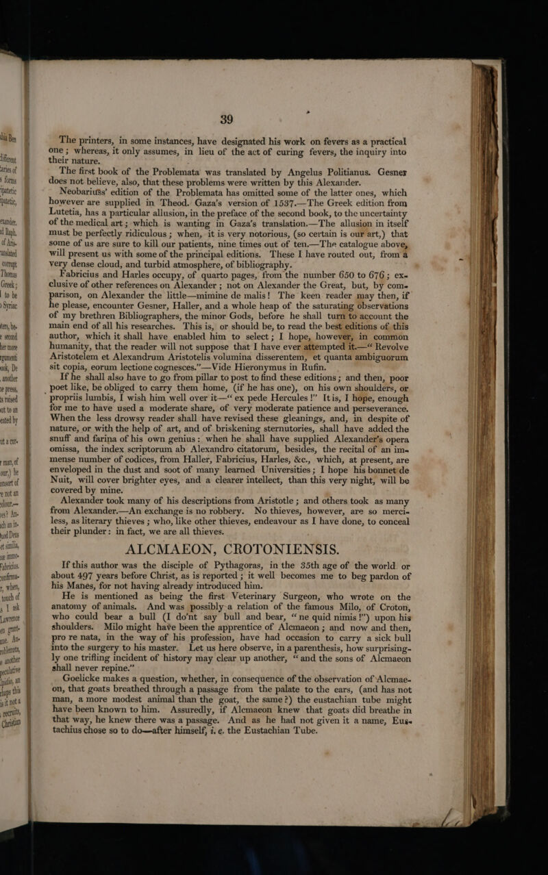 hia Ben Lifferent aries of 3 forms ipatetic pateti, pander, d Raph, Of An. anslated conupt ) Syriac ters, bee 2 second her more rgument ook, De another le press, s ralsed ut to an eated by Ut a Cll + man, of our,) he ansort of Not al olout— 108? An ch an ine juod Deus ot similia ie IMID0 Fabrics “on firma r, Whe touch of 5 | ak Lawrence en rae me, Aue » another Ipidio, al haps thi iS it not a | recrults Christan 39 The printers, in some instances, have designated his work on fevers as a practical one ; whereas, it only assumes, in lieu of the act of curing fevers, the inquiry into their nature. The first book of the Problemata was translated by Angelus Politianus. Gesner does not believe, also, that these problems were written by this Alexander. Neobariu$s’ edition of the Problemata has omitted some of the latter ones, which however are supplied in Theod. Gaza’s version of 1537.—The Greek edition from Lutetia, has a particular allusion, in the preface of the second book, to the uncertainty of the medical art ; which is wanting in Gaza’s translation.—The allusion in itself must be perfectly ridiculous ; when, it is very notorious, (so certain is our art,) that some of us are sure to kill our patients, nine times out of ten.—The catalogue above, will present us with some of the principal editions. These I have routed out, from a very dense cloud, and turbid atmosphere, of bibliography. Fabricius and Harles occupy, of quarto pages, from the number 650 to 676; ex clusive of other references on Alexander ; not on Alexander the Great, but, by come parison, on Alexander the little—mimine de malis! The keen reader may then, if he please, encounter Gesner, Haller, and a whole heap of the saturating observations of my brethren Bibliographers, the minor Gods, before he shall turn to account the main end of all his researches. This is, or should be, to read the best editions of this author, which it shall have enabled him to select ; I hope, however, in common humanity, that the reader will not suppose that I have ever attempted it.“ Revolve Aristotelem et Alexandrum Aristotelis volumina disserentem, et quanta ambiguorum sit copia, eorum lectione cognesces.”—Vide Hieronymus in Rufin. If he shall also have to go from pillar to post to find these editions ; and then, poor poet like, be obliged to carry them home, (if he has one), on his own shoulders, or for me to have used a moderate share, of very moderate patience and perseverance. When the less drowsy reader shall have revised these gleanings, and, in despite of nature, or with the help of art, and of briskening sternutories, shall have added the snuff and farina of his own genius: when he shall have supplied Alexander’s opera omissa, the index scriptorum ab Alexandro citatorum, besides, the recital of an ims mense number of codices, from Haller, Fabricius, Harles, &amp;c., which, at present, are enveloped in the dust and soot of many learned Universities; I hope his bonnet de Nuit, will cover brighter eyes, and a clearer intellect, than this very night, will be covered by mine. Alexander took many of his descriptions from Aristotle ; and others took as many from Alexander.—An exchange is no robbery. No thieves, however, are so merci- less, as literary thieves ; who, like other thieves, endeavour as I have done, to conceal their plunder: in fact, we are all thieves. ALCMAEON, CROTONIENSIS. If this author was the disciple of Pythagoras, in the 35th age of the world. or about 497 years before Christ, as is reported ; it well becomes me to beg pardon of his Manes, for not having already introduced him. He is mentioned as being the first Veterinary Surgeon, who wrote on the anatomy of animals. And was possibly-a relation of the famous Milo, of Croton, who could bear a bull (I do’nt say bull and bear, “ne quid nimis!”’) upon his shoulders. Milo might have been the apprentice of Alemaeon ; and now and then, pro re nata, in the way of his profession, have had occasion to carry a sick bull into the surgery to his master. Let us here observe, in a parenthesis, how surprising- ly one trifling incident of ‘history may clear up another, “and the sons of Alcmaeon shall never repine.” Goelicke makes a question, whether, in consequence of the observation of Alcmae- on, that goats breathed through a passage from the palate to the ears, (and has not man, amore modest animal than the goat, the same?) the eustachian tube might have been known to him. Assuredly, if Alemaeon knew that goats did breathe in that way, he knew there was a passage. And as he had not given it a name, Euss tachius chose so to domafter himself, i, e. the Eustachian Tube.