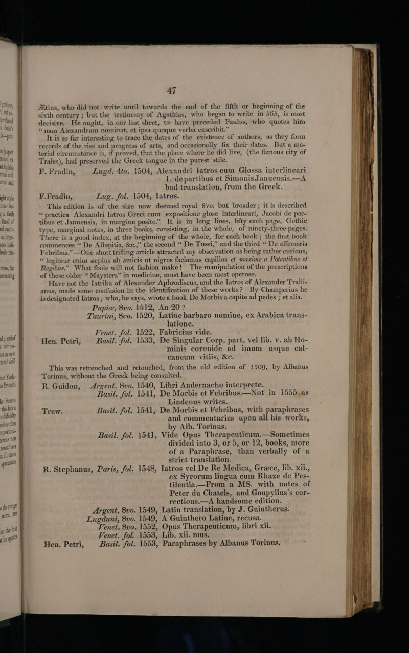 it lapides num and inns and ht styl 10US 1s = at inter re indie mile ten. utero, dre, iterestng id; andof our M0- yy York Priend!s he Stercus ‘this bite @ e difficulty sc10Uls than porta ercus non quusthave it all times specu &gt; the range more, a oct an the ins 47 JEtius, who did not write. until towards the end of the fifth or beginning of the sixth century ; but the testimony of Agathias, who began to write in 565, is most decisive. He ought, in our last sheet, to have preceded Paulus, who quotes him “nam Alexandrum nominat, et ipsa quoque verba exscribit.” It is so far interesting to trace the dates of the existence of authors, as they form records of the rise and progress of arts, and occasionally fix their dates. But a ma- terial circumstance is, if proved, that the place where he did live, (the famous city of Trales), had preserved the Greek tongue in the purest stile. F. Fradin, Lugd. 4to. 1504, Alexandri Iatros cum Glossa interlineari 1. departibus et SimonisJanuensis.—A bad translation, from the Greek. F.Fradin, Lug. fol. 1504, Tatros. This edition is of the size now deemed royal 8vo. but broader ; it is described “practica Alexandri Iatros Greci cum expositione glose interlineari, Jacobi de par- tibus et Januensis, in margine posite.” It is in long lines, fifty each page, Gothic type, marginal notes, in three books, consisting, in the whole, of ninety-three pages. There is a good index, at the beginning of the whole, for each book ; the first book commences “ De Allopitia, &amp;c.,” the second “ De Tussi,” and the third “ De effemeris Febribus.”—One short trifling article attracted my observation as being rather curious, “Jeoimur enim sepius ab amicis ut nigros faciamus capillos ef maxime a Potentibus et Regibus.” What fools will not fashion make! The manipulation of the prescriptions of these older “ Maysters” in medicine, must have been most operose. Have not the Iatrika of Alexander Aphrodiseus, and the Iatros of Alexander Tralli- anus, made some eonfusion in the identification of these works? By Champerius he is designated latros ; who, he says, wrote a book De Morbis a capite ad pedes ; et alia. Papie, 8vo. 1512, An 20? Taurini, 8vo. 1520, Latine barbaro nomine, ex Arabica trans- latione. Fenet. fol. 1522, Fabricius vide. Hen. Petri, Basil. fol. 1533, De Singular Corp. part. vel lib. v. ab Ho- minis coronide ad imum usque cal- caneum vitiis, &amp;e. This was retrenched and retouched, from the old edition of 1509, by Albanus Torinus, without the Greek being consulted. R. Guiden, Argent. 8vo. 1540, Libri Andernacho interprete. ; Basil. fol. 1541, De Morbis et Febribus.—Not in 1555,as Lindenus writes. Trew. Basil. fol. 1541, De Morbis et Febribus, with paraphrases and commentaries upon all his works, by Alb. Torinus. Basil. fol. 1541, Vide Opus Therapeuticum.—Sometimes divided into 3, or 5, or 12, books, more of a Paraphrase, than verbally of a strict translation. R. Stephanus, Paris, fol. 1548, Iatros vel De Re Medica, Grece, lib. xii., ex Syrorum lingua cum Rhaze de Pes- tilentia—From a MS. with notes of Peter du Chatels, and Goupylius’s cor- rections.—A handsome edition. Argent, 8vo. 1549, Latin translation, by J. Guintherus. Lugduni, 8vo. 1549, A Guinthero Latine, recusa. Penet. 8vo. 1552, Opus Therapeuticum, libri xii. Venet. fol. 1553, Lib. xii. mus. Hen. Petri, Basil. fol. 1553, Paraphrases by Albanus Torinus,