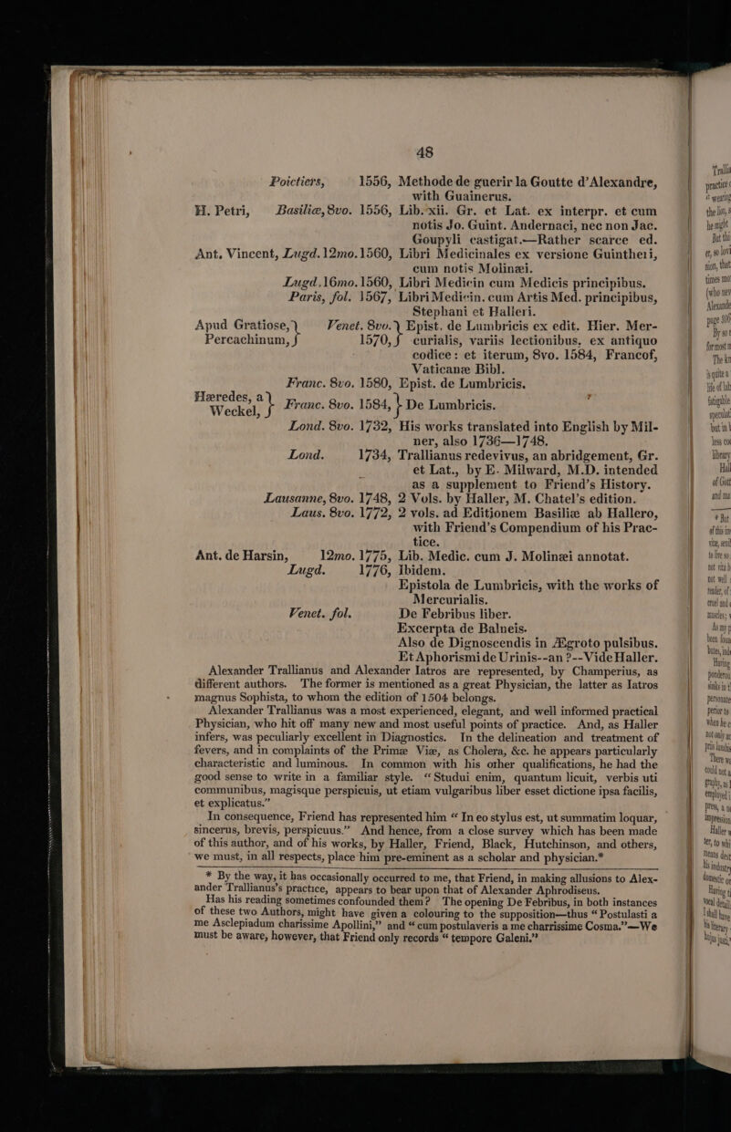 Poictiers, 1556, Methode de guerir la Goutte d’Alexandre, with Guainerus. H. Petri, Basile,8vo. 1556, Lib. xii. Gr. et Lat. ex interpr. et cum notis Jo. Guint. Andernaci, nec non Jac. Goupyli castigat.—Rather scarce ed. Ant. Vincent, Lugd. 12mo.1560, Libri Medicinales ex versione Guinthe1i, cum notis Molinei. Lugd,16mo.1560, Libri Medicin cum Medicis principibus. Paris, fol. 1567, LibriMedi«cin. cum Artis Med. principibus, Stephani et Halieri. Apud Gratiose, Venet. 8vo.\ Epist. de Lumbricis ex edit. Hier. Mer- Paniuildniea: 1570, § curialis, variis lectionibus, ex antiquo eodice: et iterum, 8vo. 1584, Francof, Vaticane Bibl. Franc. 8vo. 1580, Epist. de Lumbricis. Heredes, a Weckel, i Franc. 8vo. 1584, | De Lumbricis. Lond. 8vo. 1732, His works translated into English by Mil- ner, also 1736—1748. Lond. 1734, Trallianus redevivus, an abridgement, Gr. et Lat., by E. Milward, M.D. intended as a supplement to Friend’s History. Lausanne, 8vo. 1748, 2 Vols. by Haller, M. Chatel’s edition. Laus. 8vo. 1772, 2 vols. ad Editionem Basiliz ab Hallero, with Friend’s Compendium of his Prac- tice. Ant. de Harsin, 12mo. 1775, Lib. Medic. cum J. Molinei annotat. Lugd. 1776, ibidem. Epistola de Lumbricis, with the works of Mercurialis. Fenet. fol. De Febribus liber. Excerpta de Balneis. Also de Dignoscendis in Agroto pulsibus. Et Aphorismi de Urinis--an ?--Vide Haller. Alexander Trallianus and Alexander Iatros are represented, by Champerius, as different authors. The former is mentioned as a great Physician, the latter as Iatros magnus Sophista, to whom the edition of 1504 belongs. Alexander Trallianus was a most experienced, elegant, and well informed practical Physician, who hit off many new and most useful points of practice. And, as Haller infers, was peculiarly excellent in Diagnostics. In the delineation and treatment of fevers, and in complaints of the Primee Vie, as Cholera, &amp;c. he appears particularly characteristic and luminous. In common with his other qualifications, he had the good sense to write in a familiar style. ‘“Studui enim, quantum licuit, verbis uti communibus, magisque perspicuis, ut etiam vulgaribus liber esset dictione ipsa facilis, et explicatus.” In consequence, Friend has represented him “ In eo stylus est, ut summatim loquar, sincerus, brevis, perspicuus.” And hence, from a close survey which has been made of this author, and of his works, by Haller, Friend, Black, Hutchinson, and others, we must, in all respects, place him pre-eminent as a scholar and physician.* * By the way, it has occasionally occurred to me, that Friend, in making allusions to Alex- ander Trallianus’s practice, appears to bear upon that of Alexander Aphrodiseus. Has his reading sometimes confounded them? The opening De Febribus, in both instances of these two Authors, might have given a colouring to the supposition—thus “ Postulasti a me Asclepiadum charissime Apollini,” and “ cum postulaveris a me charrissime Cosma.”—We must be aware, however, that Friend only records “ tempore Galeni.” Trali practice &amp; weatll the lio, he might But tht et, 90 lov tion, that times md (who ner Alexande page 800 By 90! for most The kt nN quite a Ife of lat fatigable ape but in| less co brary Hal of Gott and ma muscles: been foun Dutes, ind Having ponderoy sinks jo ¢ petsonate perior to when he ¢ Dot only a prs luni There yy tould not g Graph, as employed j ress, an IMpression Haller y ter, to W hi Means des I induste OMestic g Having ¢ Vocal detail lshll have his literary DUI ys inet’: “WUS Just