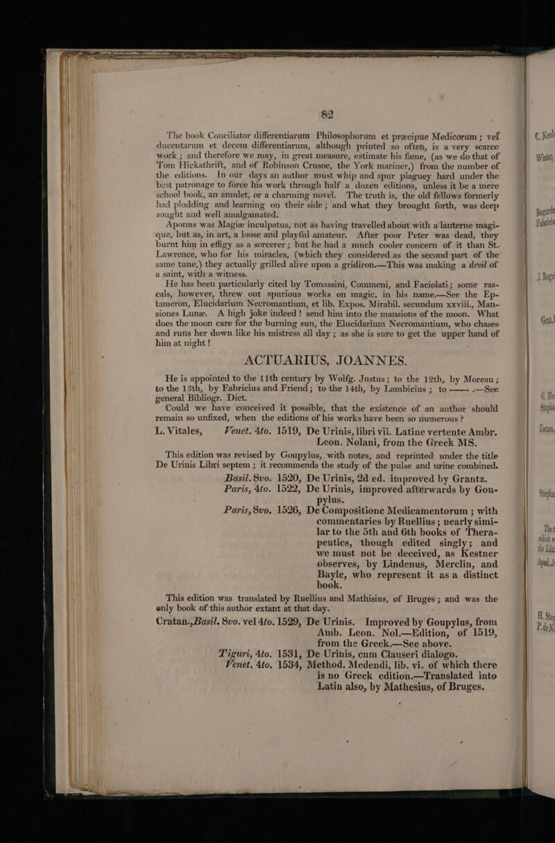 §2 The book Conciliator differentiacum Philosophorum et precipue Medicorum ; vei ducentarum et decem differentiarum, although printed so often, is a very scarce work ; and therefore we may, in great measure, estimate his fame, (as we do that of Tom Hickathrift, and of Robinson Crusoe, the York mariner,) from the number of the editions. In our days an author must whip and spur plaguey hard under the best patronage to force his work through half a dozen editions, unless it be a mere school book, an amulet, or a charming novel. The truth is, the old fellows formerly had plodding and learning on their side ; and what they brought forth, was deep sought and well amalgamated. Aponus was Magie inculpatus, not as having travelled about with a‘lanterne magi- que, but as, in art, a loose and playful amateur. After poor Peter was dead, they Lawrence, who for his miracles, (which they considered as the second part of the same tune,).they actually grilled alive upon a gridiron.—This was making a devil of a saint, with a. witness. He has been particularly cited by Tomassini, Commeni, and Faciolati; some ras- cals, however, threw out spurious works on magic, in his name.—See the Ep- tameron, Elucidarium Necromantium, et lib. Expos. Mirabil. secundum xxviii., Man- siones Lune. A high joke indeed! send him into the mansions of the moon. What does the moon care for the burning sun, the Elucidarium Necromantium, who chases and runs her down like his mistress all day ; as she is sure to get the upper hand of him at night ! ACTUARIUS, JOANNES. He is appointed to the 11th century by Wolfg. Justus; to the 12th, by Moreau ; to the 13th, by Fabricius and Friend ; to the 14th, by Lambicius ; to .—See general Bibliogr. Dict. Could we have conceived it possible, that the existence of an author should remain so unfixed, when the editions of his works have been so numerous ? L. Vitales, Venet. 4to. 1519, De Urinis, libri vii. Latine vertente Ambr. Leon. Nolani, from the Greek MS. This edition was revised by Goupylus, with notes, and reprinted under the title De Urinis Libri septem ; it recommends the study of the pulse and urine combined. Basil. 8vo. 1520, De Urinis, 2d ed. improved by Grantz. Paris, Ato. 1522, De Urinis, improved afterwards by Gou- ylus. Paris, 8vo, 1526, De Compositione Medicamentorum ; with commentaries by Ruellius ; nearly simi- lar to the 5th and 6th books of Thera- peutics, though edited singly; and we must not be deceived, as Kestner observes, by Lindenus, Merclin, and Bayle, who represent it asa distinct book. This edition was translated by Ruellius and Mathisius, of Bruges; and was the only book of this author extant at that day. Cratan.,Basil. 8vo. vel 4to. 1529, De Urinis. Improved by Goupylus, from Amb. Leon. Nol.—Edition, of 1519, from the Greek.—See above. Tiguri, 4to. 1531, De Urinis, cum Clauseri dialogo. Venet, 4to, 1534, Method. Medendi, lib. vi. of which there isno Greek edition.—Translated into Latin also, by Mathesius, of Bruges. — if (7, Ol Step Tornes, sh, Da! We Lath Apud, J H, Stey P, dedi