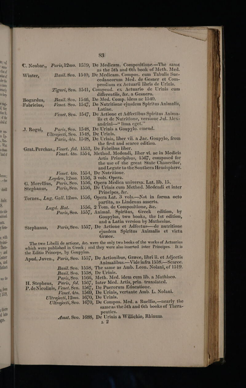 » What 0 chases hand of the title mbineds tz, y (lle 1; with ly situ Thera- + and egtner 1, and istinct was the 83 ©. Neobar., Paris,12mo. 1539, De Medicam. Compositione.—The same as the 5th and 6th book of Meth. Med. Winter, Basil. 8va. 1540, De Medicam. Compos. cum Tabulis Suc- cedaneorum Med. de Gesner et Com- pendium ex Actuarii libris de Urinis. Tiguri, 8vo. 1541, Compend. ex Actuario de Urinis cum differentiis, &amp;c. a Gesnero. Bogardus, Basil. 8vo. 1546, De Med. Comp. idem ac 1540. Fabricius, Venet. 8vo. 1547, De Nutritione ejusdem Spiritus Animalis, Latine. Venet. 8vo. 1547, De Actione et Adfectibus Spiritus Anima- lis et de Nutritione, versione Jul. Alex- andrini—“ lima eget.” 548, De Urinis a Goupylo. emend. 548, De Urinis. De Urinis, liber vii. a Jac. Goupylo, from the first and scarce edition. J. Rogni, Paris, 8vo. | Ultrajecti, Svo. | Paris, Ato. | Grat. Perchas., Venet. fol. 155 Fenet. Ato. 1554, Method. Medendi, liber vi. ac in Medicis Artis Principibus, 1567, composed for the use of the great State Chancellor, and Legate to the Southern Hemisphere. A, De Nutritione. 556, 3 vols. Opera. 556, Opera Medica universa. Lat. lib. 15, 556, De Urinis cum Method. Medendi et inter Principes, Xc. Tornes., Lug. Gall. 12mo. 1556, Opera Lat. 3 vols.—Not in forma octo partita, as Lindenus asserts. Lugd. Bat. 1556, 2 Tom. de Compositione, &amp;c. Paris, 8vo. 1557, Animal. Spiritus, Greek edition, by Goupylus, two books, the Ist edition, and a Latin version by Mathesius. Fenet. Ato. } Leyden, 1\2mo. | G. Morellius, Paris, 8vo. 1 Stephanus, Paris, 8vo. 1 Stephanus, Paris, 8v0. 1557, De Actione et Adfectus—-de nutritione ejusdem Spiritus Animalis et victu Grece. The two Libelli de actione, &amp;c. were the only two books of the works of Actuarius which were published in Greek ; and they were also inserted inter Principes. It is the Editio Princeps, by Goupylus. Apud. Juven., Paris, 8vo. 1557, De Actionibus, Grace, libri ii. et Adjectis Animalibus.—Vide infra 1558.—Scarce. Basil. 8vo. 1558, The same as Amb. Leon. Nolani, of 1519. Basil. 8vo. 1558, De Urinis. Paris, 8vo. 1566, Meth. Med. idem cum lib. a Mathiseo. H. Stephens, Paris, fol. 1567, Inter Med. Artis, prin. translated. P,deNicolinis, Venet.8vo. 1567, De Puerorum Educatione. Venet.4to. 1569, De Urinis, vertante Amb. L. Nolani. Ultrajecti, 12mo. 1670, De U rinis. Ultrajecti, 8vo. 1670, De Compos. Med. a Ruellio,—nearly the sameas the 5th and 6th books of 'Thera- eutics. Amst, 8vo. 1688, De Urinis a Willichio, Rhinum.