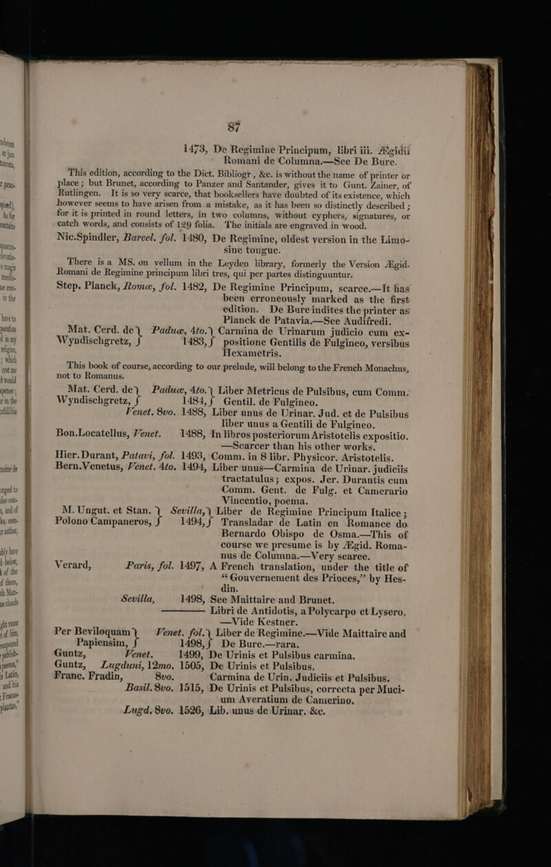 COlitans have to poration dint religio ‘whic cost me hivould (pense; in the nfallible if h noine de mnged to Iso (On« 1, and of ks, Cols rr author, ly have 1 helow, k of the f them, th Man ne clouds ght Na Ne t of hum, mi pou id ‘i publish , poe n Latin, and his Fracase pants 87 1473, De Regimine Principum, libri iii. Aigidii xomani de Columna.—See De Bure. This edition, according to the Dict. Bibliogr., &amp;c. is without the name of printer or Rutlingen. It is so very scarce, that booksellers have doubted of its existence, which however seems to have arisen from.a mistake, as it has been so distinctly deseribed ; for it is printed in round letters, in two columns, without cyphers, signatures, or catch words, and consists of 129 folia. The initials are engraved in wood. Nic.Spindler, Barcel. fol. 1480, De Regimine, oldest version in the Limo- sine tongue. There isa MS. on vellum in the Leyden library, formerly the Version Aigid. Romani de Regimine principum libri tres, qui per partes distinguuntur, Step. Planck, Rome, fol. 1482, De Regimine Principum, scarce.—It has been erroneously marked as the first edition. De Bure indites the printer ag Planck de Patavia.—See Audifredi. Mat. Cerd. de) Padua, 4to.) Carmina de Urinarum judicio cum ex- Wyndischgretz, 1483, f positione Gentilis de Fulgineo, versibus Hexametris. This book of course, according to our prelude, will belong to the French Monachus, not to Romanus. Mat. Cerd. de Padue, 4to.\ Liber Metricus de Pulsibus, cum Comm. Wyndischgretz, 1484,f Gentil. de Fulgineo. Venet. 8vo. 1488, Liber unus de Urinar. Jud. et de Pulsibus liber unus a Gentili de Fulgineo. Bon.Locatellus, Venet. 1488, In libros posteriorum Aristotelis expositio. —Scarcer than his other works. Hier. Durant, Patavi, fol. 1493, Comm. in 8 libr. Physicor. Aristotelis. Bern.Venetus, Venet. 4to. 1494, Liber unus—Carmina de Urinar. judiciis tractatulus; expos. Jer. Durantis cum Comm. Gent. de Fulg. et Camerario Vincentio, poema. M. Ungut. et Stan. ) Sevilla,\ Liber de Regimine Principum Italice ; Polono Campaneros, 1494,§ Transladar de Latin en Romance do Bernardo Obispo de Osma.—This of course we presume is by Aigid. Roma- nus de Columna.—Very scarce. Verard, Paris, fol. 1497, A French translation, under the title of “ Gouvernement des Privces,” by Hes- din. Sevilla, 1498, See Maittaire and Brunet. Libri de Antidotis, a Polycarpo et Lysero. —Vide Kestner. Per Beviloquam Venet. fol.\ Liber de Regimine.—Vide Maittaire and Papiensim, 1498, § De Bure.—yrara. Guntz, Venet. 1499, De Urinis et Pulsibus carmina. Guntz, Lugduni, 12mo. 1505, De Urinis et Pulsibus. Franc. Fradin, 8vo. Carmina de Urin. Judiciis et Pulsibus. Basil. 8vo, 1515, De Urinis et Pulsibus, correcta per Muci- um Averatium de Camerino. Lugd, 8vo, 1526, Lib. unus de Urinar. &amp;c. eee — ~ een : ss — eee a —a ——Ss