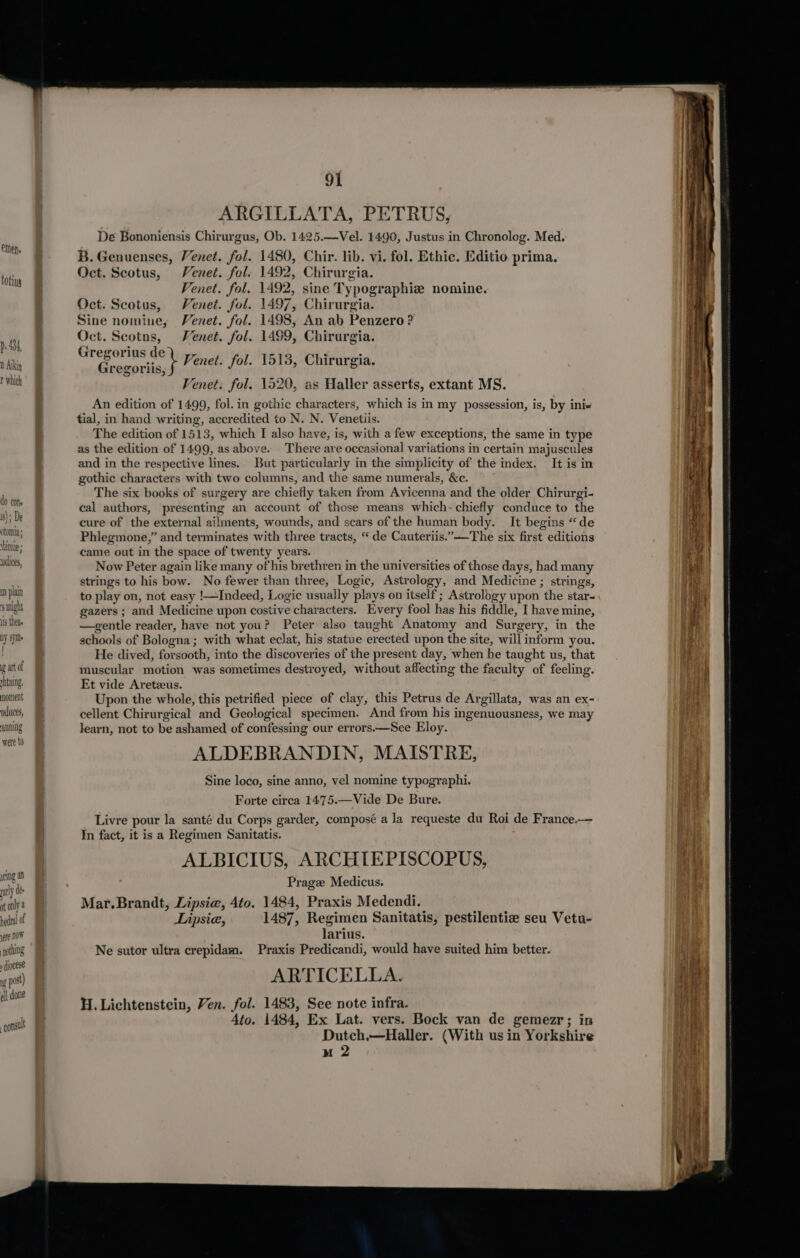 toting p, 434, 0 Aikin t which do cons i); De otomia himie 5 dices, mn plain 8 might Is theae ny sft | att of rhtning, noment orduces, uunning were t0 yeing a ratly de- at only @ yere NOW nothing diocese Wo post) all done const! 91 ARGILLATA, PETRUS, De Bononiensis Chirurgus, Ob. 1425.—Vel. 1490, Justus in Chronolog. Med. B. Genuenses, Venet. fol. 1480, Chir. lib. vi. fol. Ethic. Editio prima. Oct. Scotus, Venet. fol. 1492, Chirurgia. Venet. fol. 1492, sine Typographie nomine. Oct. Scotus, Venet. fol. 1497, Chirurgia. Sine nomine, Venet. fol. 1498, An ab Penzero? Oct. Scotns, Venet. fol. 1499, Chirurgia. Gregorius de), 2 CL: : ge bias } Venet. fol. 1513, Chirurgia. regoriis, J —— 1 Venet: fol. 1520, as Haller asserts, extant MS. An edition of 1499, fol. in gothic characters, which is in my possession, is, by ini- tial, in hand writing, accredited to N. N. Venetiis. The edition of 1513, which I also have, is, with a few exceptions, the same in type as the edition of 1499, as above. There are occasional variations in certain majuscules and in the respective lines. But particularly in the simplicity of the index. It is in gothic characters with two columns, and the same numerals, &amp;c. The six books of surgery are chiefly taken from Avicenna and the older Chirurgi- cal authors, presenting an account of those means which- chiefly conduce to the cure of the external ailments, wounds, and scars of the human body. It begins “de Phlegmone,” and terminates with three tracts, “de Cauteriis.”——The six first editions came out in the space of twenty years. Now Peter again like many of his brethren in the universities of those days, had many strings to his bow. No fewer than three, Logic, Astrology, and Medicine ; strings, to play on, not easy !—Indeed, Logic usually plays on itself ; Astrology upon the star- gazers ; and Medicine upon costive characters. Every fool has his fiddle, I have mine, —gentle reader, have not you? Peter also taught Anatomy and Surgery, in the schools of Bologna; with what eclat, his statue erected upon the site, will inform you. He dived, forsooth, into the discoveries of the present day, when he taught us, that muscular motion was sometimes destroyed, without affecting the faculty of feeling. Et vide Aretzeus. Upon the whole, this petrified piece of clay, this Petrus de Argillata, was an ex- cellent Chirurgical and Geological specimen. And from his ingenuousness, we may learn, not to be ashamed of confessing our errors.—See Eloy. ALDEBRANDIN, MAISTRE, Sine loco, sine anno, vel nomine typographi. Forte circa 1475.—Vide De Bure. Livre pour la santé du Corps garder, composé a la requeste du Roi de France.— In fact, it is a Regimen Sanitatis. ALBICIUS, ARCHTEPISCOPUS, Prage Medicus. Mar. Brandt, Lipsie, 4to. 1484, Praxis Medendi. Lipsie, 1487, Regimen Sanitatis, pestilentie seu Vetu- larius. Ne sutor ultra crepidam. Praxis Predicandi, would have suited him better. ARTICELLA. H. Lichtenstein, Ven. fol. 1483, See note infra. Ato. 1484, Ex Lat. vers. Bock van de gemezr; in Dutch,—Haller. (With us in Yorkshire
