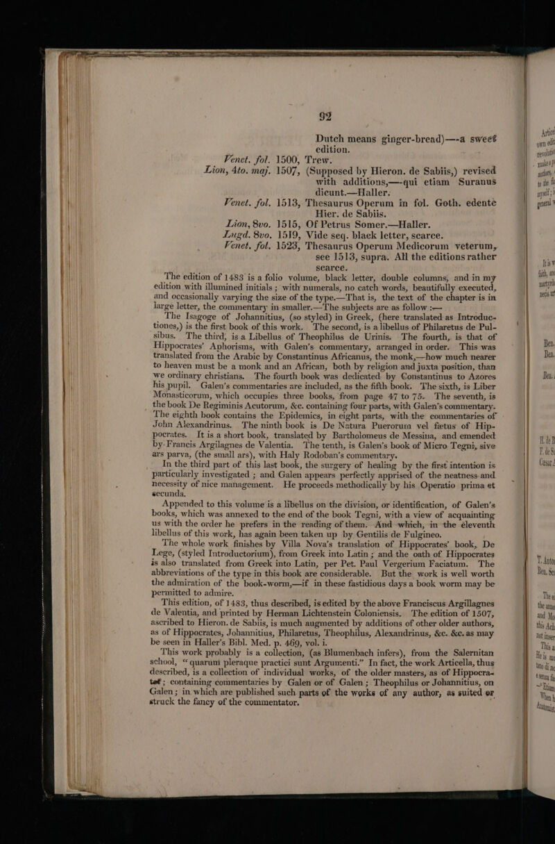 Dutch means ginger-bread)—-a sweet ; edition. Venet. fol. 1500, Trew. Lion, 4to. maj. 1507, (Supposed by Hieron. de Sabiis,) revised with additions,—-qui etiam Suranus dicunt.—Haller. . Fenet. fol. 1513, Thesaurus Operum in fol. Goth. edente Hier. de Sabiis. Lion, 8vo. 1515, Of Petrus Somer.—Haller. Lugd. 8vo. 1539, Vide seq. black letter, scarce. Fenet. fol. 1523, Thesaurus Operum Medicorum veterum, see 1513, supra. All the editions rather searce. The edition of 1483 is a folio volume, black letter, double columns, and in my edition with illumined initials ; with numerals, no catch words, beautifully executed, and occasionally varying the size of the type.—That is, the text of the chapter is in large letter, the commentary in smaller.—The subjects are as follow :— _ The Isagoge of Johannitius, (so styled) in Greek, (here translated as Introduc- tiones,) is the first book of this work. The second, is alibellus of Philaretus de Pul- sibus. The third, is a Libellus of Theophilus de Urinis. The fourth,. is that of Hippocrates’ Aphorisms, with Galen’s. commentary, arranged in order. This was translated from the Arabic by Constantinus Africanus, the monk,—how much nearer to heaven must be a monk and an African, both by religion and juxta position, than we ordinary christians. The fourth book was dedicated: by €onstantinus to Azores his pupil. Galen’s commentaries are included, as the fifth book. The sixth, is Liber Monasticorum, which occupies three books, from page 47 to 75. The seventh, is the book De Regiminis Acutorum, &amp;c. containing four parts, with Galen’s commentary. The eighth book contains the Epidemics, in eight parts, with the commentaries of John Alexandrinus. The ninth book is De Natura Puerorum vel fetus of Hip- pocrates. It is a short book, translated by Bartholomeus de Messina, and emended by- Francis Argilagnes de Valentia. The tenth, is Galen’s book of Micro Tegni, sive ars parva, (the small ars), with Haly Rodoban’s commentary. In the third part of this last book, the surgery of healing by the first intention is particularly investigated ; and Galen appears perfectly apprised of the neatness and necessity of nice management, He proceeds methodically by his Operatio prima et secunda, Appended to this volume is a libellus on the division, or identification, of Galen’s books, which was annexed to the end of the book Tegni, with a view of acquainting us with the order he prefers in the reading of them. And which, in the éleventh libellus of this work, has again been taken up by Gentilis de Fulgineo. The whole work finishes by Villa Nova’s translation of Hippocrates’ book, De Lege, (styled Introductorium), from Greek into Latin ; and the oath of Hippocrates is also translated from Greek into Latin, per Pet. Paul Vergerium Faciatum. The abbreviations of the type in this book are considerable. But the work is well worth the admiration of the book-worm,—if in these fastidious days a book worm may be permitted to admire. This edition, of 1483, thus described, is edited by the above Franciscus Argillagnes de Valentia, and printed by Herman Lichtenstein Coloniensis, The edition of 1507, ascribed to Hieron. de Sabiis, is much augmented by additions of other older authors, as of Hippocrates, Johannitius, Philaretus, Theophilus, Alexandrinus, &amp;c..&amp;c. as may be seen in Haller’s Bibl. Med. p. 469, vol. i. This work probably is a collection, (as Blumenbach infers), from the Salernitan school, “ quaruni pleraque practici sunt Argumenti.” In fact, the work Articella, thus described, is a collection of individual works, of the older masters, as of Hippocra~ te€ ; containing commentaries by Galen or of Galen; Theophilus or Johannitius, on Galen ; in which are published such parts of the works of any author, as suited er struck the fancy of the commentator. Atice own edit revoluti make dp! authors, | to the f myself ; i ] general ¥ Itis W fuith, an martyr pecs at Ben, Ben. Ben. The e the anng and Mo this Ach Not inser This a els m lato di ng senza fa =) Etiam When h Atwtonis