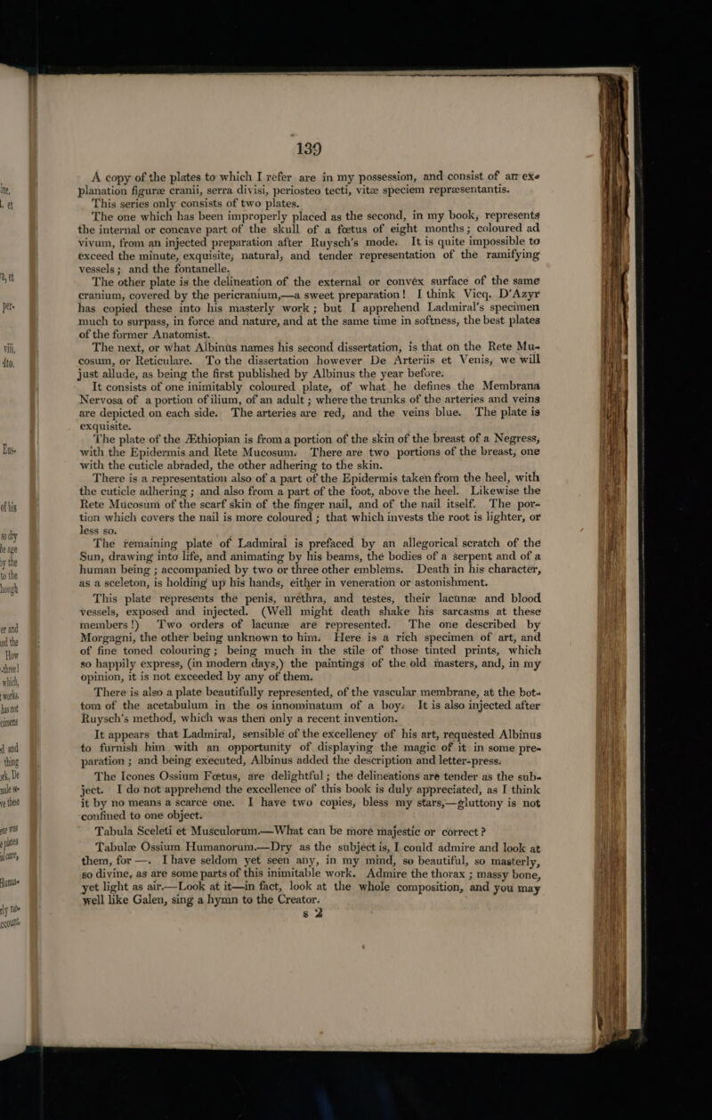 ine, tt of his 90 dry he age vy the to the hough er and ad the How -three! which, works. has not cimens ( and thing rk, De nale see ve these ane was plates al cate, Humas rly 10s cout 139 A copy of the plates to which I refer are in my possession, and consist of arr exe planation figure cranii, serra divisi, periosteo tecti, vitae speciem reprzesentantis. This series only consists of two plates. The one which has been improperly placed as the second, in my book, represents the internal or concave part of the skull of a foetus of eight months; coloured ad vivum, from an injected preparation after Ruysch’s mode: It is quite impossible to exceed the minute, exquisite; natural, and tender representation of the ramifying vessels ; and the fontanelle. The other plate is the delineation of the external or convex surface of the same cranium, covered by the pericranium,—a sweet preparation! I think Vicq. D’Azyr has copied these into his masterly work ; but I apprehend Ladmiral’s specimen much to surpass, in force and nature, and at the same time in softness, the best plates of the former Anatomist. The next, or what Albinis names his second dissertation, is that on the Rete Mu- cosum, or Reticulare. To the dissertation however De Arteriis et Venis, we will just allude, as being the first published by Albinus the year before. It consists of one inimitably coloured plate, of what he defines the Membrana Nervosa of a portion of ilium, of an adult ; where the trunks of the arteries and veins are depicted on each side. The arteries are red, and the veins blue. The plate is exquisite. The plate of the Ethiopian is froma portion of the skin of the breast of a Negress, with the Epidermis and Rete Mucosum. There are two portions of the breast, one with the cuticle abraded, the other adhering to the skin. There is a representation also of a part of the Epidermis taken from the heel, with the cuticle adhering ; and also from a part of the foot, above the heel. Likewise the Rete Mucosum of the scarf skin of the finger nail, and of the nail itself. The por- tion which covers the nail is more coloured ; that which invests the root is lighter, or less so. . The remaining plate of Ladmiral is prefaced by an allegorical scratch of the Sun, drawing into life, and animating by his beams, the bodies of a serpent and of a human being ; accompanied by two or three other emblems. Death in his character, as a sceleton, is holding’ up his hands, either in veneration or astonishment. This plate represents the penis, urethra, and testes, their lacunae and blood vessels, exposed and injected. (Well might death shake his sarcasms at these members!) Two orders of lacune are represented. The one described by Morgagni, the other being unknown to him. Here is a rich specimen of art, and of fine toned colouring ; being much in the stile of those tinted prints, which so happily express, (in modern days,) the paintings of the old masters, and, in my opinion, it is not exceeded by any of them. There is also a plate beautifully represented, of the vascular membrane, at the bot- tom of the acetabulum in the os innominatum of a boy: It is also injected after Ruysch’s method, which was then only a recent invention. It appears that Ladmiral, sensible of the excelleney of his art, requested Albinus to furnish him with an opportunity of displaying the magic of it in some pre- paration ; and being executed, Albinus added the description and letter-press. The Icones Ossium Fetus, are delightful; the delineations are tender as the sub- ject. I do not apprehend the excellence of this book is duly appreciated, as I think it by no means a scarce one. I have two copies, bless my stars,—gluttony is not confined to one object. Tabula Sceleti et Musculorum.—What can be moré majestic or correct ? Tabule Ossium Humanorum.—Dry as the subject is, I could admire and look at them, for —. Ihave seldom yet seen any, in my mind, so beautiful, so masterly, so divine, as are some parts of this inimitable work. Admire the thorax ; massy bone, et light as air—Look at it—in fact, look at the whole composition, and you may yell like Galen, sing a hymn to the Creator.