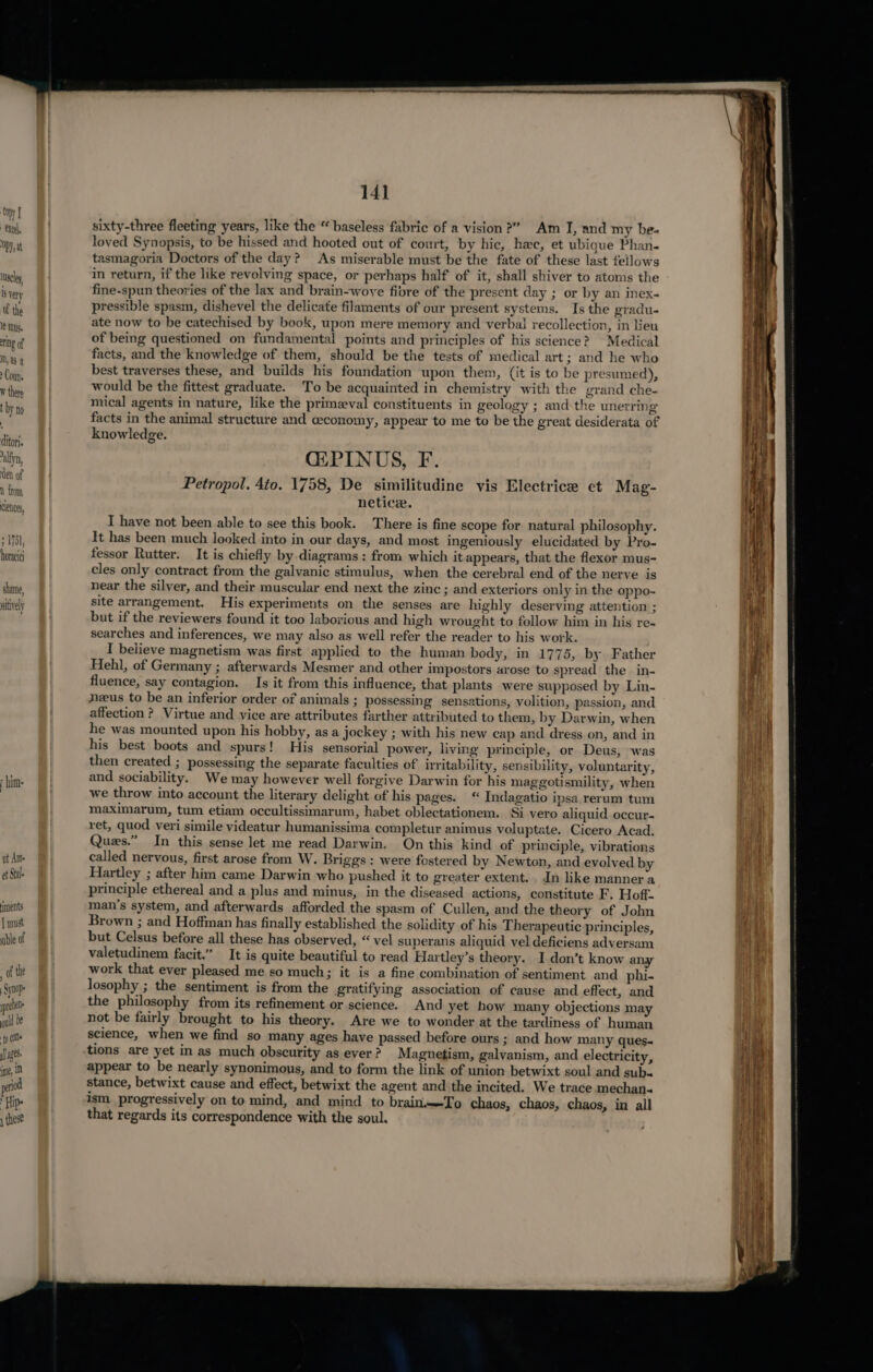 Cyt excel, ODD, at 1scle, 18 Very of the 1 ts. ring of M, a8 2 Couns clenees 1751, horace shame, aitively ut Ams et Stale ments | must nible of of the Synop ? pre ould be {p Colle apes ine, iD period ‘Hip. 1 these 141 sixty-three fleeting years, like the “ baseless fabric of a vision?” Am I, and my be- loved Synopsis, to be hissed and hooted out of court, by hic, hee, et ubigue Phan. tasmagoria Doctors of the day? As miserable must be the fate of these last fellows in return, if the like revolving space, or perhaps half of it, shall shiver to atoms the fine-spun theories of the lax and brain-wove fibre of the present day ; or by an inex- pressible spasm, dishevel the delicate filaments of our present systems. Is the gradu- ate now to be catechised by book, upon mere memory and verbal recollection, in lieu of being questioned on fundamental points and principles of his science? Medical facts, and the knowledge of them, should be the tests of medical art; and he who best traverses these, and builds his foundation upon them, (it is to be presumed), would be the fittest graduate. To be acquainted in chemistry with the grand che- mical agents in nature, like the primeval constituents in geology ; and-the unerring ~ facts in the animal structure and ceconomy, appear to me to be the great desiderata of knowledge. GIPINUS, F. Petropol. 4to. 1758, De similitudine vis Electrice et Mag- netice. I have not been able to see this book. There is fine scope for natural philosophy. It has been much looked into in our days, and most ingeniously elucidated by Pro- fessor Rutter. It is chiefly by diagrams : from which it appears, that the flexor mus- cles only contract from the galvanic stimulus, when the cerebral end of the nerve is near the silver, and their muscular end next the zinc ; and exteriors only in the oppo- site arrangement. His experiments on the senses are highly deserving attention ; but if the reviewers found it too laborious and high wrought to follow him in his re- searches and inferences, we may also as well refer the reader to his work. I believe magnetism was first applied to the human body, in 1775, by Father Hehl, of Germany ; afterwards Mesmer and other impostors arose to spread the in- fluence, say contagion. Is it from this influence, that plants were supposed by Lin- neus to be an inferior order of animals ; possessing sensations, volition, passion, and affection ? Virtue and vice are attributes farther attributed to them, by Darwin, when he was mounted upon his hobby, as a jockey ; with his new cap and dress on, and in his best boots and spurs! His sensorial power, living principle, or Deus, was then created ; possessing the separate faculties of irritability, sensibility, voluntarity, and sociability. We may however well forgive Darwin for his maggotismility, when we throw into account the literary delight of his pages. “ Indagatio ipsa.rerum tum maximarum, tum etiam occultissimarum, habet oblectationem. Si vero aliquid occur- ret, quod veri simile videatur humanissima completur animus voluptate. Cicero Acad. Ques.” In this sense let me read Darwin. On this kind of principle, vibrations called nervous, first arose from W. Briggs: were fostered by Newton, and evolved by Hartley ; after him came Darwin who pushed it to greater extent. . In like manner a principle ethereal and a plus and minus, in the diseased actions, constitute F. Hoff. man’s system, and afterwards afforded the spasm of Cullen, and the theory of John Brown ; and Hoffman has finally established the solidity of his Therapeutic principles, but Celsus before all these has observed, “ vel superans aliquid vel deficiens adversam valetudinem facit.” It is quite beautiful to read Hartley’s theory. I don’t know any work that ever pleased me so much; it is a fine combination of sentiment and phi- losophy ; the sentiment is from the gratifying association of cause and effect, and the philosophy from its refinement or science. And yet how many objections may not be fairly brought to his theory. Are we to wonder at the tardiness of human science, when we find so many ages have passed before ours ; and how many ques. tions are yet in as much obscurity as ever? Magnetism, galvanism, and electricity, appear to be nearly synonimous, and to form the link of union betwixt soul and sub. stance, betwixt cause and effect, betwixt the agent and the incited. We trace mechan- ism progressively on to mind, and mind to brainTo chaos, chaos, chaos, in all that regards its correspondence with the soul.