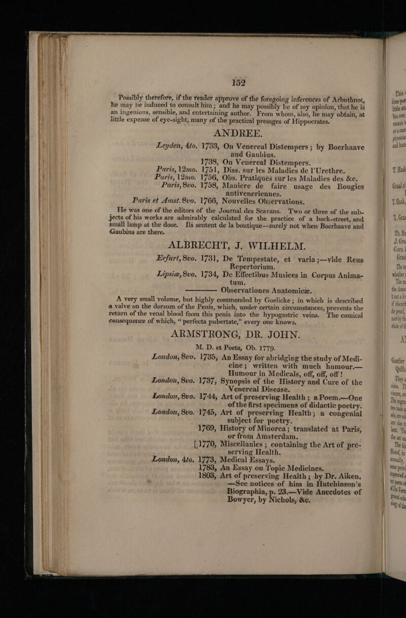 © LE RAL IS. EE ET ET EDIT ae LEIA PENILE LOLI, BR ee ee - a Possibly therefore, if the reader approve of the foregoing inferences of Arbuthnot, he may be induced to consult him; and he may possibly be of my opinion, that he is an ingenious, sensible, and entertaining author. From whom, also, he may obtain, at little expense of eye-sight, many of the practical presages of Hippocrates. ANDREE. Leyden, 4to. 1733, On Venereal Distempers ; by Boerhaave and Gaubius. 1738, On Venereal Distempers. Paris, \2mo. 1751, Diss. sur les Maladies de l’Urethre. Paris, 12mo. 1756, Obs. Pratiques sur les Maladies des &amp;c. Paris, 8vo. 1758, Maniere de faire usage des Bougies antiveneriennes. Paris et Amst. 8vo. 1766, Nouvelles Observations. He was one of the editors of the Journal des Scavans. Two or three of the sub- jects of his works are admirably calculated for the practice of a back-street, and small lamp at the door. Ils sentent de la boutique—surely not when Boerhaave and &lt;Saubius are there. ALBRECHT, J. WILHELM. Erfurt, 8vo. 1731, De Tempestate, et varia;—vide Reus Repertorium. Lipsia,8vo. 1734, De Effectibus Musices in Corpus Anima- tum, Observationes Anatomice. A very small volume, but highly commended by Goelicke ; in which is described a valve on the dorsum of the Penis, which, under certain circumstances, prevents the return of the venal blood from this penis into the hypogastric veins. The comical €ensequence of which, “ perfecta pubertate,” every one knows. ARMSTRONG, DR. JOHN. M. D. et Poeta, Ob. 1779. London, 8vo. 1735, An Essay for abridging the study of Medi- cine; written with much humour.— Humour in Medicals, off, off, off! London, 8vo. 1737, Synopsis of the History and Cure of the Venereal Disease. London, 8vo. 1744, Art of preserving Health ; a Poem.—One of the first specimens of didactic poetry. London, 8vo. 1745, Art of preserving Health; a congenial subject for poetry. 1769, History of Minorca; translated at Paris, or from Amsterdam. [.1770, Miscellanies ; containing the Art of pre- _serving Health. London, 4to. 1773, Medical Essays. 1783, An Essay on Topic Medicines. 1803, Art of preserving Health; by Dr. Aiken, —See notices of him in Hutchinson’s Biographia, p. 23.—Vide Anecdotes of Bowyer, by Nichols, &amp;c. This | jime poe little att his own renal t er a mal physicia and bum T. Haak Graal et I T Haak, TY, Grar Th. Ha J, Gra Corn. | Graal The te whether j The m: the Anato not a liv of obscunt he pencil, note by th whole of th A Canter Quills They a sizes, Th viscera, an The engra to male g are alyy th lent, The the set, The his At parts of Du Vern Relea sch Otigy af the