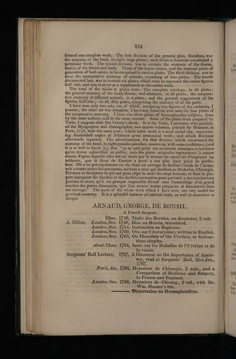 formed one complete work. The first division of the general plan, therefore, was the anatomy of the head, in eight large plates ; each division however constituted a particular work. The second division, was to contain the anatomy of the thorax, that is, of the breast and back. Those of the lower venter, and the external parts of generation of both sexes, to be comprised in twelve plates. The third division, was to form the comparative anatomy of animals, consisting of four plates. The fourth division and last, was to contain six plates, which were to represent the entire figures half size, and was to serve as a supplement to the entire work. The total of the tables or plates were—The complete myology, in 20 plates ; the general anatomy of the head, thorax, and abdomen, in 20 plates ; the compara- tive anatomy of different animals, in 4 plates; and the general supplement of the figures, half size ;—in all, fifty plates, comprising the anatomy of all the parts. I have seen only two sets, one of which, excepting two figures of the sceletons, I possess ; the other set was complete. I have not, however, ever seen the four plates of the comparative anatomy. I have also three plates of hermaphrodite subjects, done by the same authors, and in the same manner. Some of the plates were prepared by Tarin, I suppose after Du Verney’s death. It is the Tarin, I presume, who publish- ed the Myographia and Osteographia, two quarto volumes, printed by Briasson, at Paris, 1753, both the same year ; which latter work is a most useful one, represent~ ing diminished copies of Albinus’s great anatomical work ; and which Brisbane afterwards repeated. The advertisement, for that division which constituted the anatomy of the head, in eight grandes planches, assures us, with some confidence, (and it is as well to know it,) that “ce ne sont point ces anciennes estampes enluminees qu’on donne aujourdhui au public, mais des pieces originales representant la nature meme, d’apres laquelle elles ont eté tireés par le secours du nouvel art @imprimer les tableaux, que le Sieur de Gautier a porté a son plus haut point de perfec- tion. On a eu principalement en vie dans cet ouvrage de faciliter l’etude de )’ Anato- mie a toutes sortes des personnes, sur tout a ceux qui etudient en Medecine, Chirurgie, Peinture et Sculpture et qui ont pour objet la santé du corps humain, et dont la plu- part manquent des facultés et des facilités necessaires pour parvenir a des conoissances precises et sures, qu’il est presque impossible d’avoir sans Vassemblage d’un grand nombre des pieces dissequées, que l’on trouve toutes preparées et demontreés dans cet ouvrage.” ‘The parts of the whole work which I have seen, are very useful for practical anatomy. It is a splendid instance of national taste, as well in execution as design. ARNAUD, GRORGE, DE RONSIL. A French Surgeon. 12mo. 1749, Traité des Hernies, on descentes, 2 vols. A. Millar, London, 8vo. 1749, Diss. on Hernia, translated. London, 8vo. 1754, Instruction on Ruptures. London, 8vo. 1760, Obs. sur !Aneurysme; written in English. London, 8vo. 1763, On Disorders of the Urethra, or Instruc- tions simples. Amst. 12mo. 1764, Instr. sur les Maladies de ’Urethre et de la vessie. Surgeons’ Hall Lecture, 1767, A Discourse on the importance of Anato- my, read at Surgeons’ Hall, 21st Jan., 1767. Paris, 4to, 1768, Memoires de Chirurgie, 2 vols., and a Comparison of Medicine and Surgery, in France and England. London. 8vo. 1768, Memoires de Chirurg., 2 vol., with Dr. Wm. Hunter’s life. Dissertation on Hermaphrodites. An Cosine He CUUreg tlon ¢