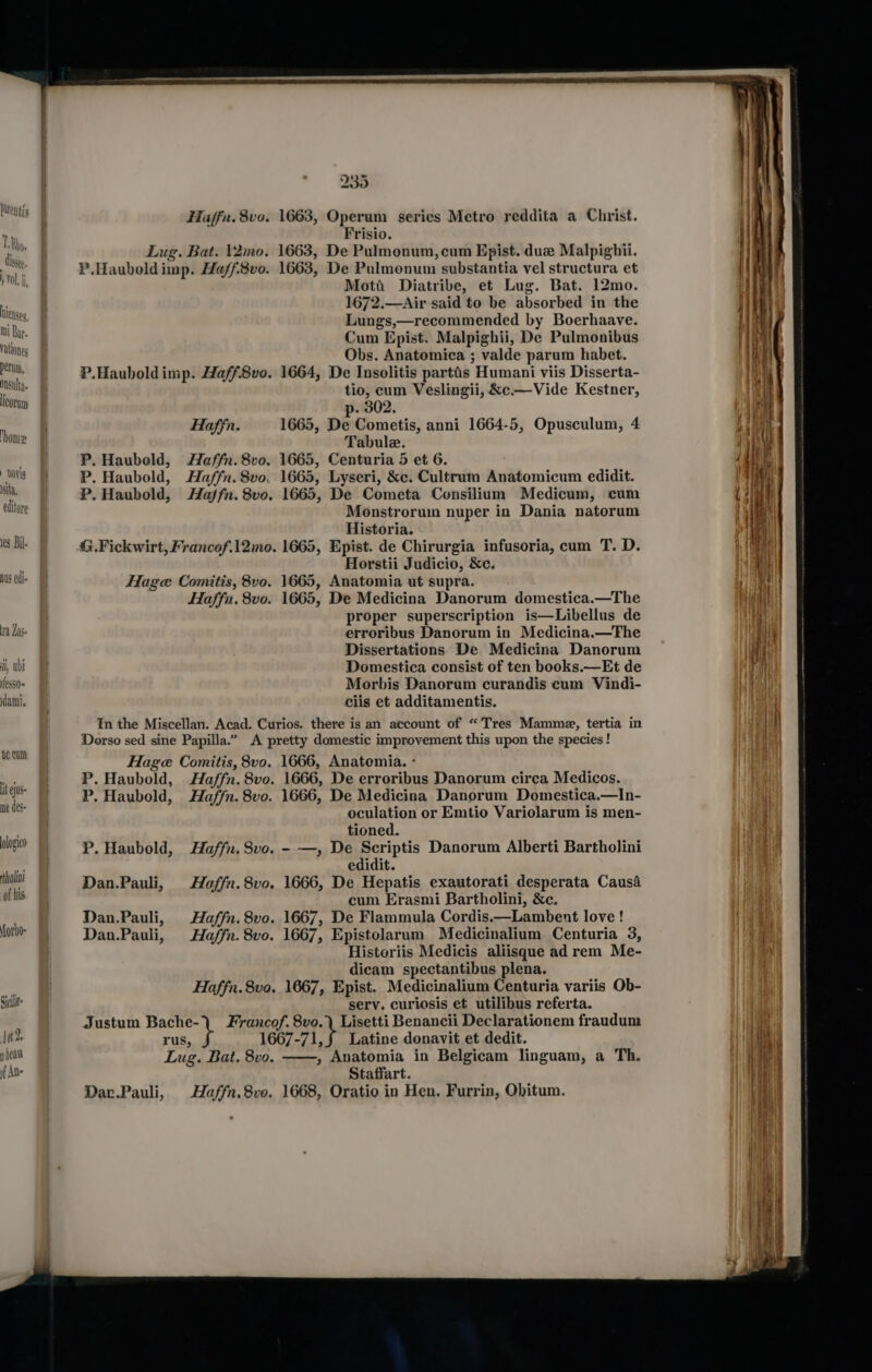 tie Ses, Wi Ba I. Vationes peru, Onsulta icorum ‘home NOvIg isita, editore 1¢8 Bil. nus edi 14 Zas- i, whi feSs0« ami. ac Cun it ejus- ne des- alogico 1t2, y beat if Ane sila 200 Haffn. 8v0. 1663, Operum series Metro reddita a Christ. Frisio. Mott: Diatribe, et Lug. Bat. 12mo. 1672.—Air said to be absorbed in the Lungs,—recommended by Boerhaave. Cum Epist. Malpighii, De Pulmonibus Obs. Anatomica ; valde parum habet. P. Haubeold, P. Haubold, P. Haubold, tio, cum Veslingii, &amp;c.—Vide Kestner, p. 302. Haffn. 1665, De Cometis, anni 1664-5, Opusculum, 4 Tabule. Haffn. 8vo. 1665, Centuria 5 et 6. Haffn. 8vo. 1665, Lyseri, &amp;c. Cultrum Anatomicum edidit. Haffn. 8vo. 1665, De Cometa Consilium Medicum, cum Monstrorum nuper in Dania natorum Historia. Horstii Judicio, &amp;c. Haffn. 8vo. 1665, De Medicina Danorum domestica.—The proper superscription is—Libellus de erroribus Danorum in Medicina.—Fhe Dissertations De Medicina Danorum Domestica consist of ten books.—Et de Morbis Danorum curandis cum Vindi- ciis et additamentis. Dan.Pauli, Dan.Pauli, Dan.Pauli, Haffn. 8vo. 1666, De erroribus Danorum circa Medicos. Haffn. 8vo. 1666, De Medicina Danorum Domestica.—In- oculation or Emtio Variolarum is men- tioned. Haffn, 8vo. --—, De Scriptis Danorum Alberti Bartholini edidit. Haffn. 8vo. 1666, De Hepatis exautorati desperata Causa cum Erasmi Bartholini, &amp;c. Haffn. 8vo. 1667, De Flammula Cordis.—Lambent love ! Haffn. 8vo. 1667, Epistolarum Medicinalium Centuria 3, Historiis Medicis aliisque ad rem Me- dicam spectantibus plena. Haffn.8vo. 1667, Epist. Medicinalium Centuria variis Ob- serv. curiosis et utilibus referta. , Anatomia in Belgicam linguam, a Th. Staffart. Haffn,8ve. 1668, Oratio in Hen. Furrin, Obitum.