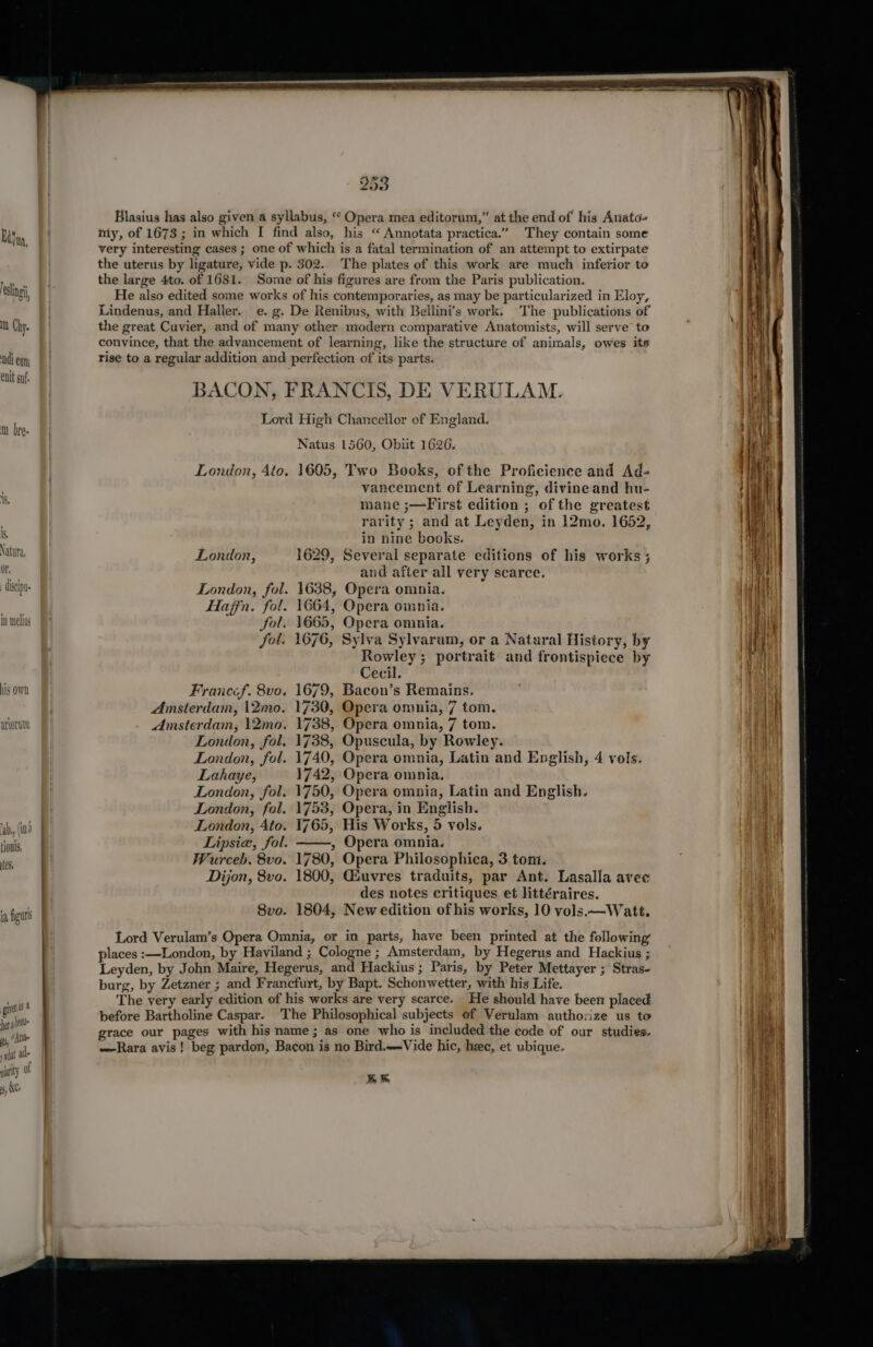 Eine, ling, mn Chy. di enn enit suf. m bre- CISC i= in melius his OWN atiorim gua her ale “ADE ist 80 giarity ol 8, NYCs 253 Blasius has also given a syllabus, “ Opera mea editorum,” at the end of his Atiato- my, of 1673; in which I find also, his “ Annotata practica.” They contain some very interesting cases ; one of which is a fatal termination of an attempt to extirpate the uterus by ligature, vide p. 302. The plates of this work are much inferior to the large 4to. of 1681. Some of his figures are from the Paris publication. He also edited some works of his contemporaries, as may be particularized in Eloy, Lindenus, and Haller. e. g. De Renibus, with Bellini’s work. The publications of the great Cuvier, and of many other modern comparative Anatomists, will serve to convince, that the advancement of learning, like the structure of animals, owes its rise to a regular addition and perfection of its parts. BACON, FRANCIS, DE VERULAM. Lord High Chancellor of England. Natus 1560, Obiit 1626. London, 4to. 1605, Two Books, of the Proficience and Ad- vancement of Learning, divine and hu- mane ;—First edition ; of the greatest rarity ; and at Leyden, in 12mo. 1652, in nine books. London, 1629, Several separate editions of his works ; and after all very scarce. London, fol. 1638, Opera omnia. Hajfn. fol. 1664, Opera omnia. fol. 1665, Opera omnia. fol. 1676, Sylva Sylvarum, or a Natural History, by Rowley; portrait and frontispiece by Cecil. Franccf. 8vo. 1679, Bacon’s Remains. Amsterdam, 12mo. 1730, Opera omnia, 7 tom. Amsterdam, 12mo. 1738, Opera omnia, 7 tom. London, fol. 1738, Opuscula, by Rowley. London, fol. 1740, Opera omnia, Latin and English, 4 vols. Lahaye, 1742, Opera omnia. London, fol. 1750, Opera omnia, Latin and English. London, fol. 1753, Opera, in English. London, Ato. 1765, His Works, 5 vols. Lipsia, fol. ——, Opera omnia. Wurceb. 8vo. 1780, Opera Philosophica, 3 tom. Dijon, 8vo. 1800, Giuvres traduits, par Ant. Lasalla avec des notes critiques et Httéraires. S8vo. 1804, New edition of his works, 10 vols.—Watté. Lord Verulam’s Opera Omnia, or in parts, have been printed at the following places :—London, by Haviland ; Cologne ; Amsterdam, by Hegerus and Hackius ; Leyden, by John Maire, Hegerus, and Hackius ; Paris, by Peter Mettayer ; Stras- burg, by Zetzner ; and Francfurt, by Bapt. Schonwetter, with his Life. The very early edition of his works are very scarce. He should have been placed before Bartholine Caspar. The Philosophical subjects of Verulam authorize us to grace our pages with his name; as one who is included the code of our studies. —Rara avis! beg pardon, Bacon is no Bird.—-Vide hic, hac, et ubique-